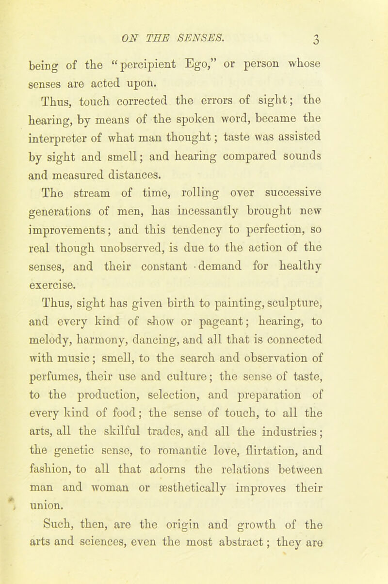 being of the “percipient Ego,” or person whose senses are acted upon. Thus, touch corrected the errors of sight; the hearing, by means of the spoken word, became the interpreter of what man thought; taste was assisted by sight and smell; and hearing compared sounds and measured distances. The stream of time, rolling oyer successive generations of men, has incessantly brought new improvements; and this tendency to perfection, so real though unobserved, is due to the action of the senses, and their constant demand for healthy exercise. Thus, sight has given birth to painting, sculpture, and every kind of show or pageant; hearing, to melody, harmony, dancing, and all that is connected with music; smell, to the search and observation of perfumes, their use and culture; the sense of taste, to the production, selection, and preparation of every kind of food; the sense of touch, to all the arts, all the skilful trades, and all the industries; the genetic sense, to romantic love, flirtation, and fashion, to all that adorns the relations between man and woman or aesthetically improves their union. Such, then, are the origin and growth of the arts and sciences, even the most abstract; they are