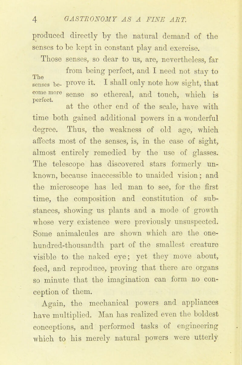 produced directly by the natural demand of the senses to be kept in constant play and exercise. Those senses, so dear to us, are, nevertheless, far from being perfect, and I need not stay to Benses be- prove it. I shall only note how sight, that come more sense s0 ethereal, and touch, which is perfect. at the other end of the scale, have with time both gained additional powers in a wonderful degree. Thus, the weakness of old age, which affects most of the senses, is, in the case of sight, almost entirely remedied by the use of glasses. The telescope has discovered stars formerly un- known, because inaccessible to unaided vision; and the microscope has led man to see, for the first time, the composition and constitution of sub- stances, showing us plants and a mode of growth whose very existence were previously unsuspected. Some animalcules are shown which are the one- hundred-thousandth part of the smallest creature visible to the naked eye; yet they move about, feed, and reproduce, proving that there are organs so minute that the imagination can form no con- ception of them. Again, the mechanical powers and appliances have multiplied. Man has realized even the boldest conceptions, and performed tasks of engineering which to his merely natural powers were utterly