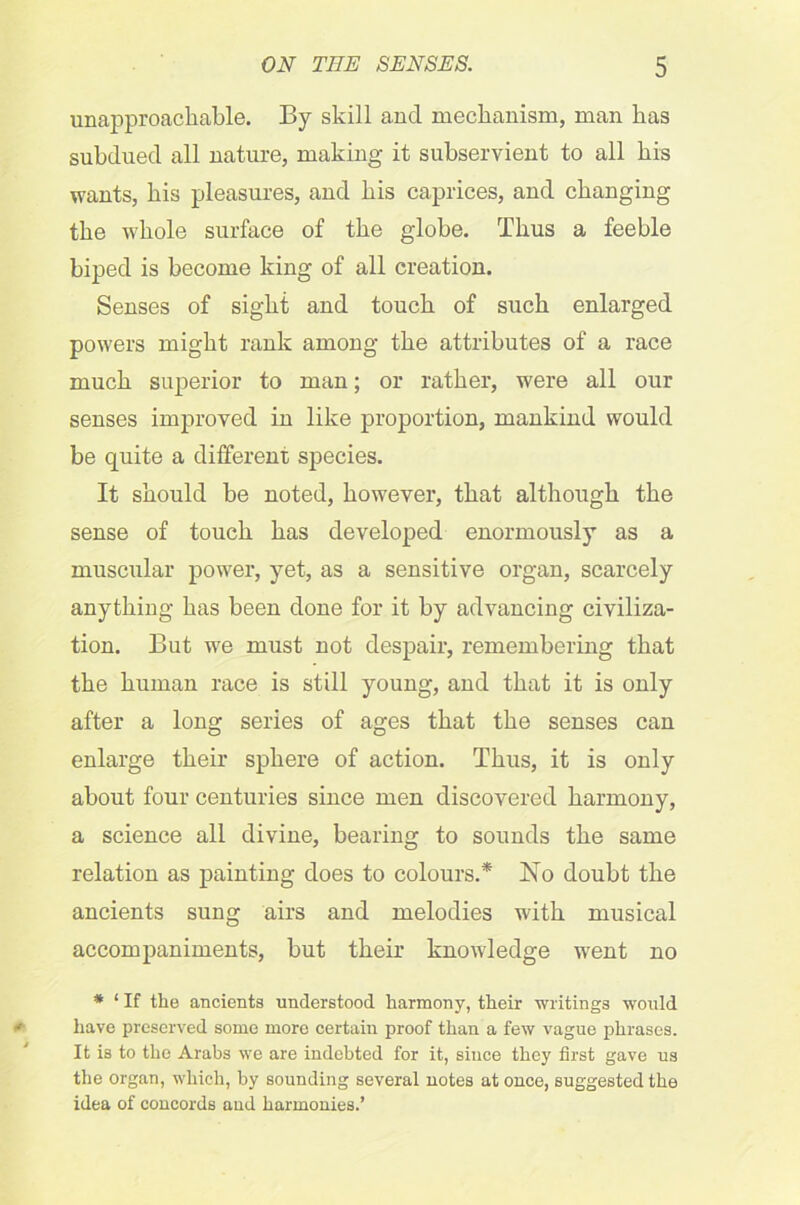 unapproachable. By skill and mechanism, man has subdued all nature, making it subservient to all his wants, his pleasures, and his caprices, and changing the whole surface of the globe. Thus a feeble biped is become king of all creation. Senses of sight and touch of such enlarged powers might rank among the attributes of a race much superior to man; or rather, were all our senses improved in like proportion, mankind would be quite a different species. It should be noted, however, that although the sense of touch has developed enormously as a muscular power, yet, as a sensitive organ, scarcely anything has been done for it by advancing civiliza- tion. But we must not despair, remembering that the human race is still young, and that it is only after a long series of ages that the senses can enlarge their sphere of action. Thus, it is only about four centuries since men discovered harmony, a science all divine, bearing to sounds the same relation as painting does to colours.* No doubt the ancients sung airs and melodies with musical accompaniments, but their knowledge went no * ‘ If the ancients understood harmony, their writings would have preserved some more certain proof than a few vague phrases. It is to the Arabs we are indebted for it, since they first gave us the organ, which, by sounding several notes at once, suggested the idea of concords and harmonies.’