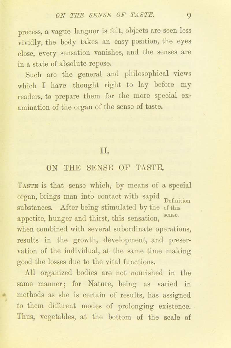 process, a vague languor is felt, objects are seen less vividly, the body takes an easy position, the eyes close, every sensation vanishes, and the senses are in a state of absolute repose. Such are the general and philosophical views which I have thought right to lay before my readers, to prepare them for the more special ex- amination of the organ of the sense of taste. II. ON THE SENSE OF TASTE. Taste is that sense which, by means of a special organ, brings man into contact with sapid ^ „ ... 070 A Definition substances. After being stimulated by the of this appetite, hunger and thirst, this sensation, sen&e' when combined with several subordinate operations, results in the growth, development, and preser- vation of the individual, at the same time making good the losses due to the vital functions. All organized bodies are not nourished in the same manner; for Nature, being as varied in methods as she is certain of results, has assigned to them different modes of prolonging existence. Thus, vegetables, at the bottom of the scale of