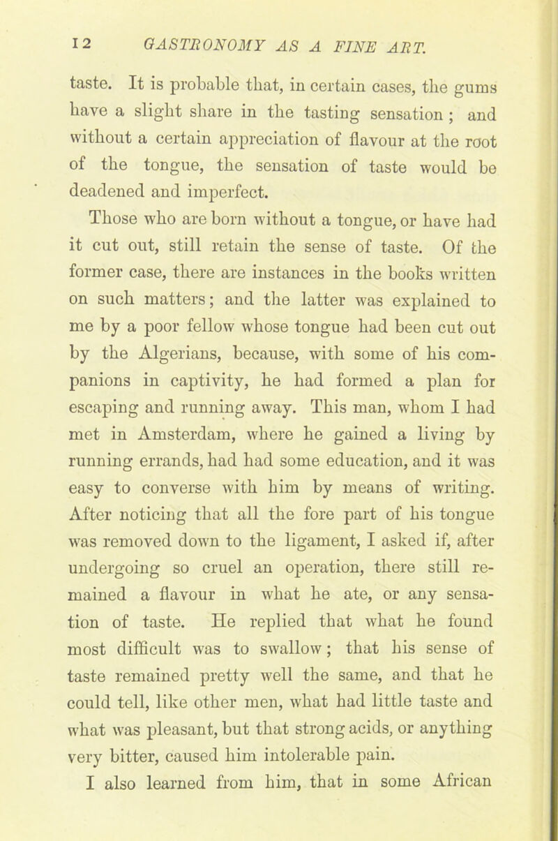 taste. It is probable that, in certain cases, the gums have a slight share in the tasting sensation ; and without a certain appreciation of flavour at the root of the tongue, the sensation of taste would be deadened and imperfect. Those who are born without a tongue, or have had it cut out, still retain the sense of taste. Of the former case, there are instances in the books written on such matters; and the latter was explained to me by a poor fellow whose tongue had been cut out by the Algerians, because, with some of his com- panions in captivity, he had formed a plan for escaping and running away. This man, whom I had met in Amsterdam, where he gained a living by running errands, had had some education, and it was easy to converse with him by means of writing. After noticing that all the fore part of his tongue was removed down to the ligament, I asked if, after undergoing so cruel an operation, there still re- mained a flavour in what he ate, or any sensa- tion of taste. He replied that what he found most difficult was to swallow; that his sense of taste remained pretty well the same, and that he could tell, like other men, what had little taste and what was pleasant, but that strong acids, or anything very bitter, caused him intolerable pain. I also learned from him, that in some African
