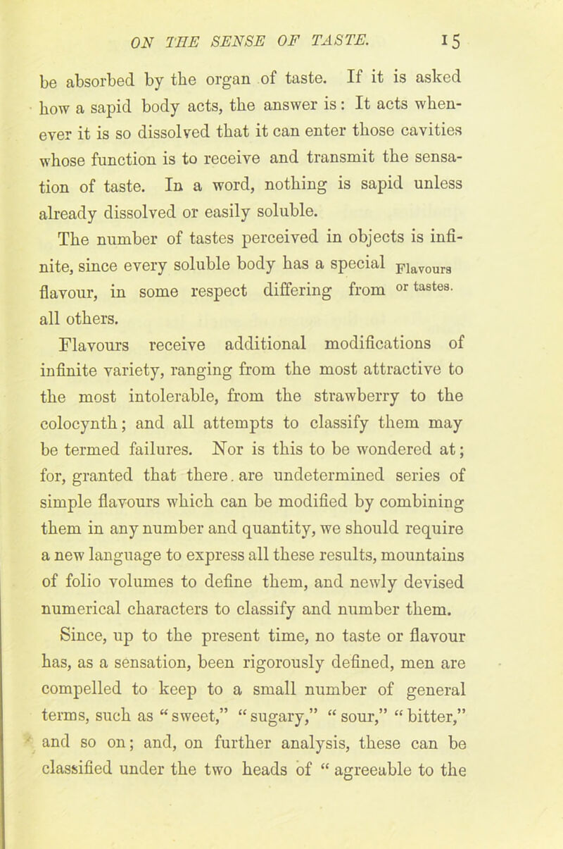 be absorbed by the organ of taste. If it is asked how a sapid body acts, the answer is: It acts when- ever it is so dissolved that it can enter those cavities whose function is to receive and transmit the sensa- tion of taste. In a word, nothing is sapid unless already dissolved or easily soluble. The number of tastes perceived in objects is infi- nite, since every soluble body has a special Flavourg flavour, in some respect differing from or tastes, all others. Flavours receive additional modifications of infinite variety, ranging from the most attractive to the most intolerable, from the strawberry to the eolocynth; and all attempts to classify them may be termed failures. Nor is this to be wondered at; for, granted that there. are undetermined series of simple flavours which can be modified by combining them in any number and quantity, we should require a new language to express all these results, mountains of folio volumes to define them, and newly devised numerical characters to classify and number them. Since, up to the present time, no taste or flavour has, as a sensation, been rigorously defined, men are compelled to keep to a small number of general terms, such as “sweet,” “sugary,” “sour,” “bitter,” and so on; and, on further analysis, these can be classified under the two heads of “ agreeable to the