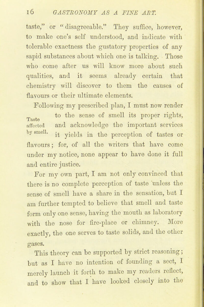 taste,” or “ disagreeable.” They suffice, however, to make one’s self understood, and indicate with tolerable exactness the gustatory properties of any sapid substances about which one is talking. Those who come after us will know more about such qualities, and it seems already certain that chemistry will discover to them the causes of flavours or their ultimate elements. Following my prescribed plan, I must now render to the sense of smell its proper rights, X ciS L0 affected and acknowledge the important services by smell. yjepjg jn perception of tastes or flavours; for, of all the writers that have come under my notice, none appear to have done it full and entire justice. For my own part, I am not only convinced that there is no complete perception of taste unless the sense of smell have a share in the sensation, but I am further tempted to believe that smell and taste form only one sense, having the mouth as laboratory with the nose for fire-place or chimney. More exactly, the one serves to taste solids, and the other gases. This theory can be supported by strict reasoning; but as I have no intention of founding a sect, I merely launch it forth to make my readers reflect, and to show that I have looked closely into the