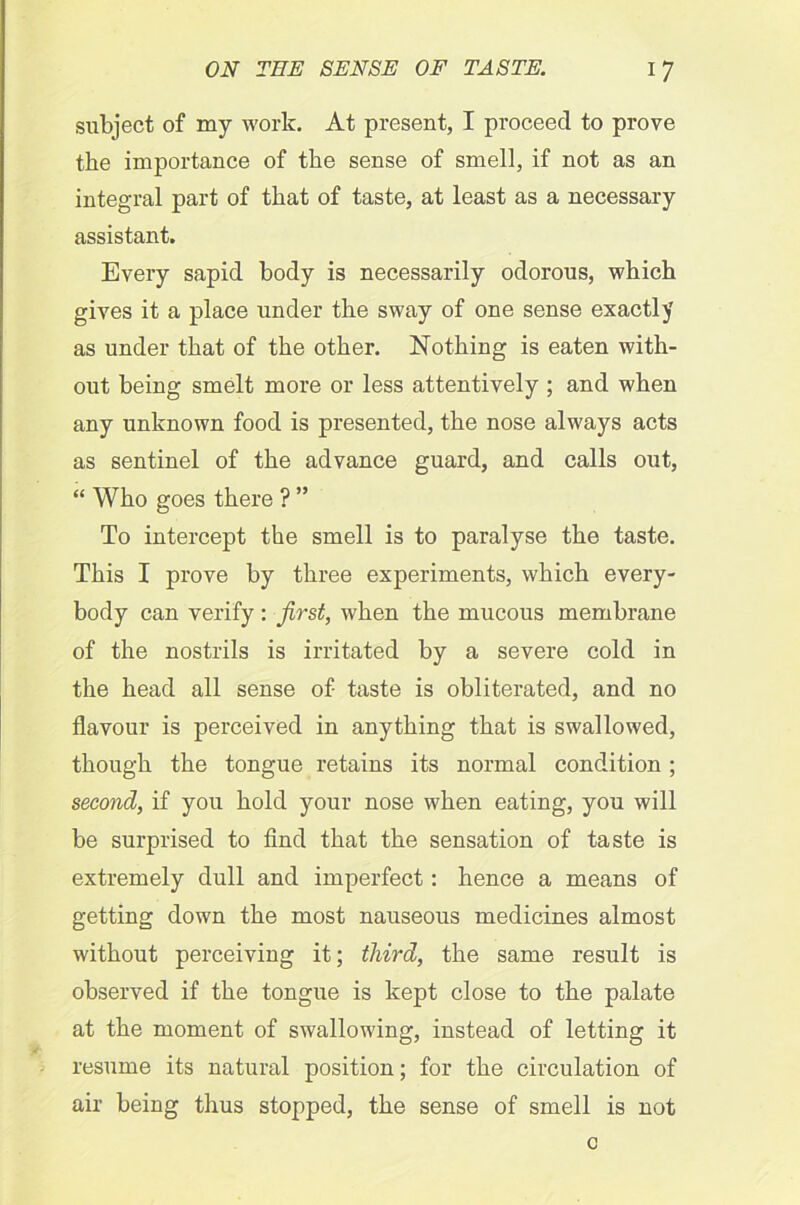 subject of my work. At present, I proceed to prove the importance of the sense of smell, if not as an integral part of that of taste, at least as a necessary assistant. Every sapid body is necessarily odorous, which gives it a place under the sway of one sense exactly as under that of the other. Nothing is eaten with- out being smelt more or less attentively ; and when any unknown food is presented, the nose always acts as sentinel of the advance guard, and calls out, “ Who goes there ? ” To intercept the smell is to paralyse the taste. This I prove by three experiments, which every- body can verify : first, when the mucous membrane of the nostrils is irritated by a severe cold in the head all sense of taste is obliterated, and no flavour is perceived in anything that is swallowed, though the tongue retains its normal condition; second, if you hold your nose when eating, you will be surprised to find that the sensation of taste is extremely dull and imperfect: hence a means of getting down the most nauseous medicines almost without perceiving it; third, the same result is observed if the tongue is kept close to the palate at the moment of swallowing, instead of letting it resume its natural position; for the circulation of air being thus stopped, the sense of smell is not c