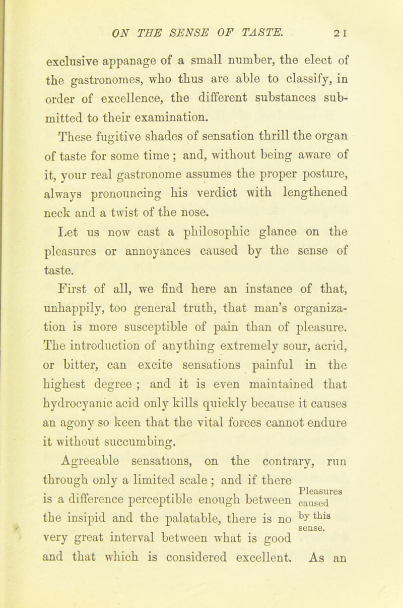 exclusive appanage of a small number, the elect of the gastronomes, who thus are able to classify, in order of excellence, the different substances sub- mitted to their examination. These fugitive shades of sensation thrill the organ of taste for some time ; and, without being aware of it, your real gastronome assumes the proper posture, always pronouncing his verdict with lengthened neck and a twist of the nose. Let us now cast a philosophic glance on the pleasures or annoyances caused by the sense of taste. First of all, we find here an instance of that, unhappily, too general truth, that man’s organiza- tion is more susceptible of pain than of pleasure. The introduction of anything extremely sour, acrid, or bitter, can excite sensations painful in the highest degree ; and it is even maintained that hydrocyanic acid only kills quickly because it causes an agony so keen that the vital forces cannot endure it without succumbing. Agreeable sensations, on the contrary, run through only a limited scale ; and if there Pleasures is a difference perceptible enough between causeci the insipid and the palatable, there is no by tbis sense. very great interval between what is good and that which is considered excellent. As an