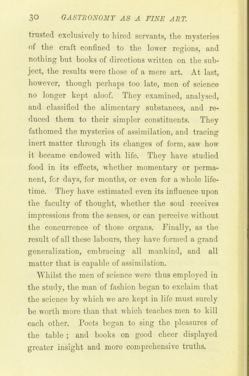 trusted exclusively to hired servants, the mysteries of the craft confined to the lower regions, and nothing but books of directions written on the sub- ject, the results were those of a mere art. At last, however, though perhaps too late, men of science no longer kept aloof. They examined, analysed, and classified the alimentary substances, and re- duced them to their simpler constituents. They fathomed the mysteries of assimilation, and tracing inert matter through its changes of form, saw how it became endowed with life. They have studied food in its effects, whether momentary or perma- nent, for days, for months, or even for a whole life- time. They have estimated even its influence upon the faculty of thought, whether the soul receives impressions from the senses, or can perceive without the concurrence of those organs. Finally, as the result of all these labours, they have formed a grand generalization, embracing all mankind, and all matter that is capable of assimilation. Whilst the men of science were thus employed in the study, the man of fashion began to exclaim that the science by w'hich we are kept in life must surely be worth more than that which teaches men to kill each other. Poets began to sing the pleasures of the table ; and books on good cheer displayed greater insight and more comprehensive truths.