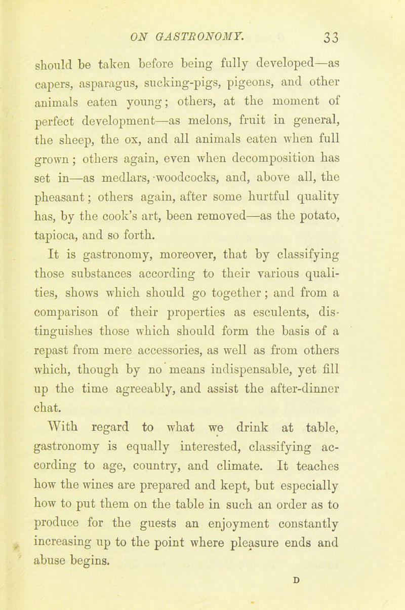 should be taken before being fully developed—as capers, asparagus, sucking-pigs, pigeons, and other animals eaten young; others, at the moment of perfect development—as melons, fruit in general, the sheep, the ox, and all animals eaten when full grown ; others again, even when decomposition has set in—as medlars, woodcocks, and, above all, the pheasant; others again, after some hurtful quality has, by the cook’s art, been removed—as the potato, tapioca, and so forth. It is gastronomy, moreover, that by classifying those substances according to their various quali- ties, shows which should go together ; and from a comparison of their properties as esculents, dis- tinguishes those which should form the basis of a repast from mere accessories, as well as from others which, though by no means indispensable, yet fill up the time agreeably, and assist the after-dinner chat. With regard to what we drink at table, gastronomy is equally interested, classifying ac- cording to age, country, and climate. It teaches how the wines are prepared and kept, but especially how to put them on the table in such an order as to produce for the guests an enjoyment constantly increasing up to the point where pleasure ends and abuse begins. D