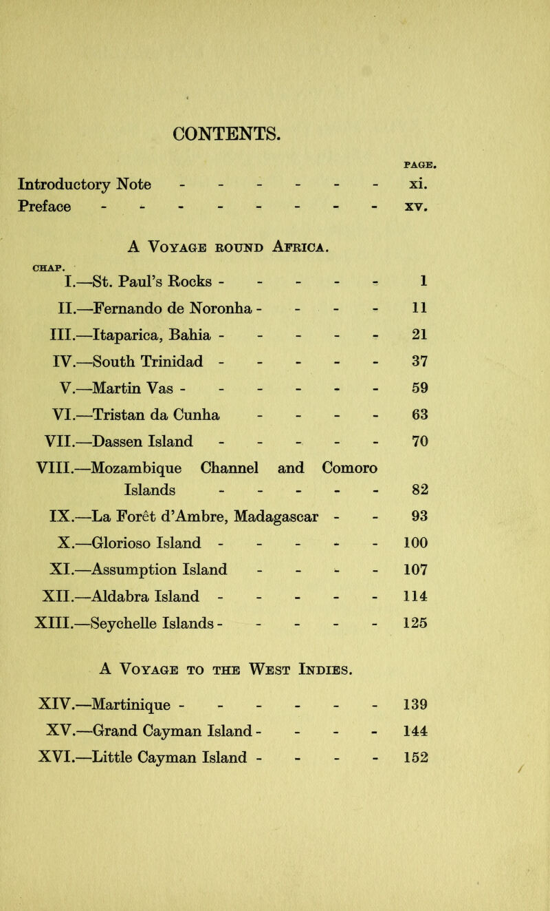 CONTENTS. PAGE. Introductory Note ------ xi. Preface - xv. A Voyage round Africa. CHAP. I.—St. Paul’s Rocks 1 II.—Fernando de Noronha - - - - 11 III. —Itaparica, Bahia - - - - - 21 IV. —South Trinidad ----- 37 V.—Martin Vas ------ 59 VI.—Tristan da Cunha - - 63 VII.—Dassen Island ----- 70 VIII.—Mozambique Channel and Comoro Islands ----- 82 IX.—La Foret d’Ambre, Madagascar - - 93 X.—Glorioso Island - - - * - 100 XI.—Assumption Island - - - 107 XII.—Aldabra Island - - - - -114 XIII. —Seychelle Islands - - - - - 125 A Voyage to the West Indies. XIV. —Martinique - - - - - -139 XV.—Grand Cayman Island - - - 144 XVI.—Little Cayman Island - - - 152