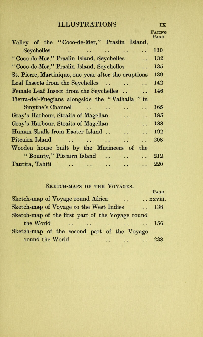 Facing Page Valley of the “ Coco-de-Mer,” Praslin Island, Seychelles .. .. .. .. .. 130 “ Coco-de-Mer,” Praslin Island, Seychelles .. 132 “ Coco-de-Mer,” Praslin Island, Seychelles .. 135 St. Pierre, Martinique, one year after the eruptions 139 Leaf Insects from the Seychelles . . .. . . 142 Female Leaf Insect from the Seychelles .. .. 146 Tierra-del-Fuegians alongside the “ Valhalla ” in Smythe’s Channel .. .. .. .. 165 Gray’s Harbour, Straits of Magellan .. .. 185 Gray’s Harbour, Straits of Magellan .. .. 188 Human Skulls from Easter Island .. .. .. 192 Pitcairn Island .. .. .. .. .. 208 Wooden house built by the Mutineers of the “ Bounty,” Pitcairn Island .. .. .. 212 Tautira, Tahiti .. .. .. .. .. 220 Sketch-maps of the Voyages. Page Sketch-map of Voyage round Africa .. .. xxviii. Sketch-map of Voyage to the West Indies .. 138 Sketch-map of the first part of the Voyage round the World .. . . .. .. . . 156 Sketch-map of the second part of the Voyage round the World .. .. .. .. 238