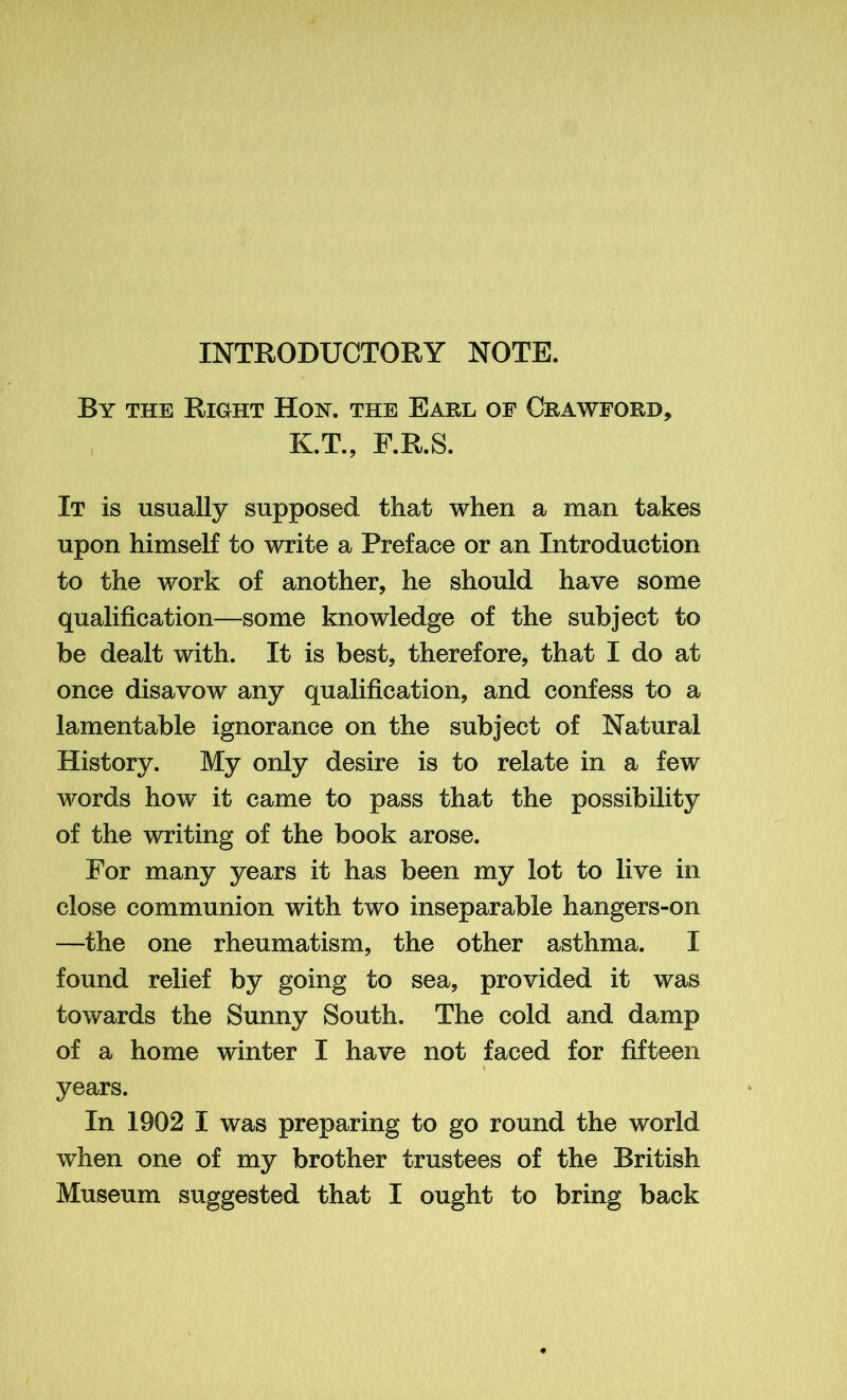 INTRODUCTORY NOTE. By the Right Hoh. the Earl of Crawford, K.T., F.R.S. It is usually supposed that when a man takes upon himself to write a Preface or an Introduction to the work of another, he should have some qualification—some knowledge of the subject to be dealt with. It is best, therefore, that I do at once disavow any qualification, and confess to a lamentable ignorance on the subject of Natural History. My only desire is to relate in a few words how it came to pass that the possibility of the writing of the book arose. For many years it has been my lot to live in close communion with two inseparable hangers-on —the one rheumatism, the other asthma. I found relief by going to sea, provided it was towards the Sunny South, The cold and damp of a home winter I have not faced for fifteen years. In 1902 I was preparing to go round the world when one of my brother trustees of the British Museum suggested that I ought to bring back