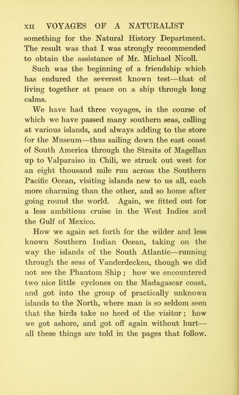 something for the Natural History Department* The result was that I was strongly recommended to obtain the assistance of Mr. Michael Nicoll. Such was the beginning of a friendship which has endured the severest known test—that of living together at peace on a ship through long calms. We have had three voyages, in the course of which we have passed many southern seas, calling at various islands, and always adding to the store for the Museum—thus sailing down the east coast of South America through the Straits of Magellan up to Valparaiso in Chili, we struck out west for an eight thousand mile run across the Southern Pacific Ocean, visiting islands new to us all, each more charming than the other, and so home after going round the world. Again, we fitted out for a less ambitious cruise in the West Indies and the Gulf of Mexico. How we again set forth for the wilder and less known Southern Indian Ocean, taking on the way the islands of the South Atlantic—running through the seas of Vanderdecken, though we did not see the Phantom Ship ; how we encountered two nice little cyclones on the Madagascar coast, and got into the group of practically unknown islands to the North, where man is so seldom seen that the birds take no heed of the visitor; how we got ashore, and got off again without hurt— all these things are told in the pages that follow.