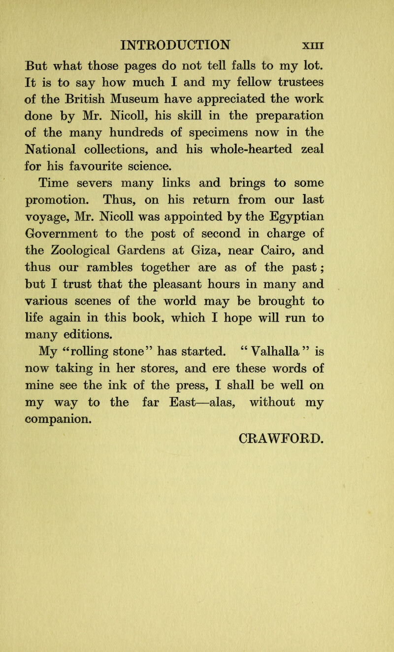 But what those pages do not tell falls to my lot. It is to say how much I and my fellow trustees of the British Museum have appreciated the work done by Mr. Nicoll, his skill in the preparation of the many hundreds of specimens now in the National collections, and his whole-hearted zeal for his favourite science. Time severs many links and brings to some promotion. Thus, on his return from our last voyage, Mr. Nicoll was appointed by the Egyptian Government to the post of second in charge of the Zoological Gardens at Giza, near Cairo, and thus our rambles together are as of the past; but I trust that the pleasant hours in many and various scenes of the world may be brought to life again in this book, which I hope will run to many editions. My “rolling stone” has started. “Valhalla” is now taking in her stores, and ere these words of mine see the ink of the press, I shall be well on my way to the far East—alas, without my companion. CRAWFORD.