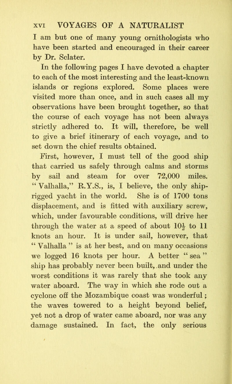 I am but one of many young ornithologists who have been started and encouraged in their career by Dr. Sclater. In the following pages I have devoted a chapter to each of the most interesting and the least-known islands or regions explored. Some places were visited more than once, and in such cases all my observations have been brought together, so that the course of each voyage has not been always strictly adhered to. It will, therefore, be well to give a brief itinerary of each voyage, and to set down the chief results obtained. First, however, I must tell of the good ship that carried us safely through calms and storms by sail and steam for over 7*2,000 miles. “ Valhalla,” R.Y.S., is, I believe, the only ship- rigged yacht in the world. She is of 1700 tons displacement, and is fitted with auxiliary screw, which, under favourable conditions, will drive her through the water at a speed of about 10\ to 11 knots an hour. It is under sail, however, that “ Valhalla ” is at her best, and on many occasions we logged 16 knots per hour. A better “ sea ” ship has probably never been built,, ^tnd under the worst conditions it was rarely that she took any water aboard. The way in which she rode out a cyclone oh the Mozambique coast was wonderful; the waves towered to a height beyond belief, yet not a drop of water came aboard, nor was any damage sustained. In fact, the only serious