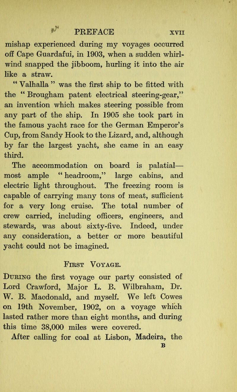 mishap experienced during my voyages occurred off Cape Guardafui, in 1903, when a sudden whirl- wind snapped the jibboom, hurling it into the air like a straw. “ Valhalla ” was the first ship to be fitted with the “ Brougham patent electrical steering-gear,” an invention which makes steering possible from any part of the ship. In 1905 she took part in the famous yacht race for the German Emperor’s Cup, from Sandy Hook to the Lizard, and, although by far the largest yacht, she came in an easy third. The accommodation on board is palatial— most ample “ headroom,” large cabins, and electric light throughout. The freezing room is capable of carrying many tons of meat, sufficient for a very long cruise. The total number of crew carried, including officers, engineers, and stewards, was about sixty-five. Indeed, under any consideration, a better or more beautiful yacht could not be imagined. First Voyage. During the first voyage our party consisted of Lord Crawford, Major L. B. Wilbraham, Dr. W. B. Macdonald, and myself. We left Cowes on 19th November, 1902, on a voyage which lasted rather more than eight months, and during this time 38,000 miles were covered. After calling for coal at Lisbon, Madeira, the B