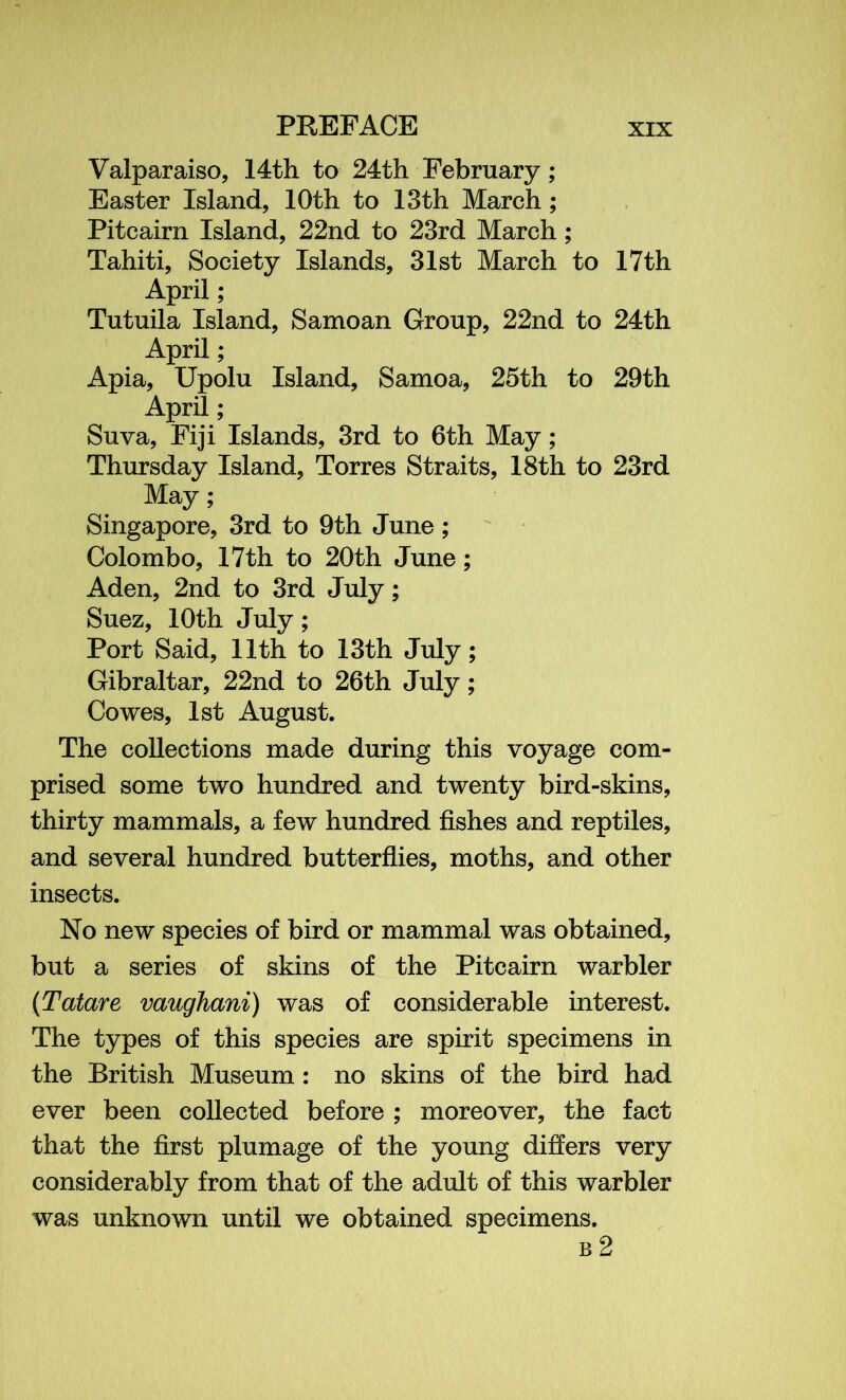 Valparaiso, 14th to 24th February; Easter Island, 10th to 13th March; Pitcairn Island, 22nd to 23rd March ; Tahiti, Society Islands, 31st March to 17th April ; Tutuila Island, Samoan Group, 22nd to 24th April; Apia, Upolu Island, Samoa, 25th to 29th April; Suva, Fiji Islands, 3rd to 6th May; Thursday Island, Torres Straits, 18th to 23rd May; Singapore, 3rd to 9th June; Colombo, 17th to 20th June; Aden, 2nd to 3rd July; Suez, 10th July; Port Said, 11th to 13th July; Gibraltar, 22nd to 26th July; Cowes, 1st August. The collections made during this voyage com- prised some two hundred and twenty bird-skins, thirty mammals, a few hundred fishes and reptiles, and several hundred butterflies, moths, and other insects. No new species of bird or mammal was obtained, but a series of skins of the Pitcairn warbler (Tatare vaughani) was of considerable interest. The types of this species are spirit specimens in the British Museum : no skins of the bird had ever been collected before ; moreover, the fact that the first plumage of the young differs very considerably from that of the adult of this warbler was unknown until we obtained specimens. b 2