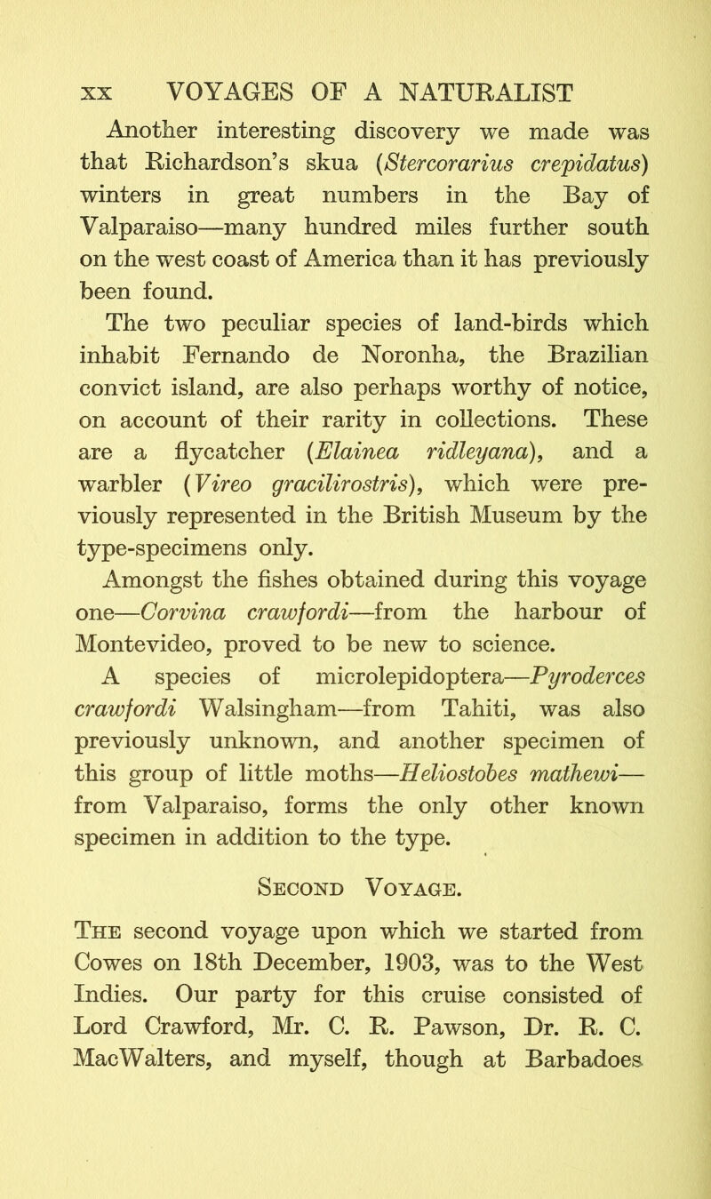 Another interesting discovery we made was that Richardson’s skua (Stercorarius crepidatus) winters in great numbers in the Bay of Valparaiso—many hundred miles further south on the west coast of America than it has previously been found. The two peculiar species of land-birds which inhabit Fernando de Noronha, the Brazilian convict island, are also perhaps worthy of notice, on account of their rarity in collections. These are a flycatcher (Elainea ridleyana), and a warbler (Vireo gracilirostris), which were pre- viously represented in the British Museum by the type-specimens only. Amongst the fishes obtained during this voyage one—Corvina crawfordi—from the harbour of Montevideo, proved to be new to science. A species of microlepidoptera—Pyroderces crawfordi Walsingham—from Tahiti, was also previously unknown, and another specimen of this group of little moths—Heliostobes mathewi— from Valparaiso, forms the only other known specimen in addition to the type. Second Voyage. The second voyage upon which we started from Cowes on 18th December, 1903, was to the West Indies. Our party for this cruise consisted of Lord Crawford, Mr. C. R. Pawson, Dr. R. C. MacWalters, and myself, though at Barbadoes.