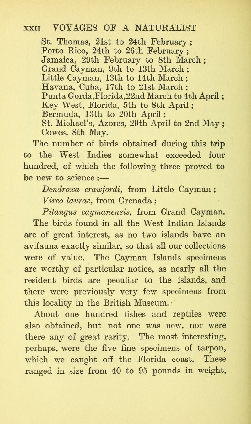 St. Thomas, 21st to 24th February; Porto Rico, 24th to 26th February; Jamaica, 29th February to 8th March; Grand Cayman, 9th to 13th March ; Little Cayman, 13th to 14th March ; Havana, Cuba, 17th to 21st March; Punta Gorda,Florida,22nd March to 4th April; Key West, Florida, 5th to 8th April; Bermuda, 13th to 20th April; St. Michael’s, Azores, 29th April to 2nd May; Cowes, 8th May. The number of birds obtained during this trip to the West Indies somewhat exceeded four hundred, of which the following three proved to be new to science :— Dendroeca crawfordi, from Little Cayman; Vireo laurae, from Grenada; Pitangus caymanensis, from Grand Cayman. The birds found in all the West Indian Islands are of great interest, as no two islands have an avifauna exactly similar, so that all our collections were of value. The Cayman Islands specimens are worthy of particular notice, as nearly all the resident birds are peculiar to the islands, and there were previously very few specimens from this locality in the British Museum. • About one hundred fishes and reptiles were also obtained, but not one was new, nor were there any of great rarity. The most interesting, perhaps, were the five fine specimens of tarpon, which we caught off the Florida coast. These ranged in size from 40 to 95 pounds in weight,