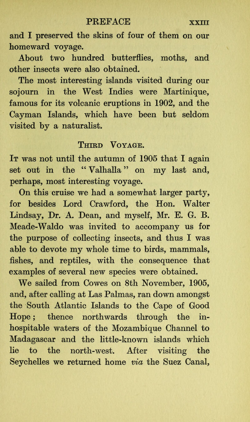 and I preserved the skins of four of them on our homeward voyage. About two hundred butterflies, moths, and other insects were also obtained. The most interesting islands visited during our sojourn in the West Indies were Martinique, famous for its volcanic eruptions in 1902, and the Cayman Islands, which have been but seldom visited by a naturalist. Third Voyage. It was not until the autumn of 1905 that I again set out in the “ Valhalla55 on my last and, perhaps, most interesting voyage. On this cruise we had a somewhat larger party, for besides Lord Crawford, the Hon. Walter Lindsay, Dr. A. Dean, and myself, Mr. E. G. B. Meade-Waldo was invited to accompany us for the purpose of collecting insects, and thus I was able to devote my whole time to birds, mammals, fishes, and reptiles, with the consequence that examples of several new species were obtained. We sailed from Cowes on 8th November, 1905, and, after calling at Las Palmas, ran down amongst the South Atlantic Islands to the Cape of Good Hope; thence northwards through the in- hospitable waters of the Mozambique Channel to Madagascar and the little-known islands which lie to the north-west. After visiting the Seychelles we returned home via the Suez Canal,