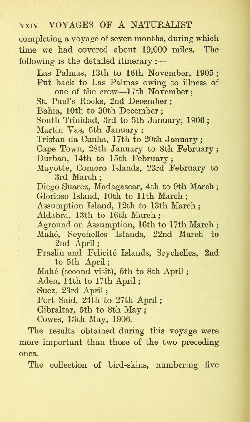 completing a voyage of seven months, during which time we had covered about 19,000 miles. The following is the detailed itinerary :— Las Palmas, 13th to 16th November, 1905 ; Put back to Las Palmas owing to illness of one of the crew—17th November; St. Paul’s Rocks, 2nd December; Bahia, 10th to 30th December ; South Trinidad, 3rd to 5th January, 1906 ; Martin Vas, 5th January ; Tristan da Cunha, 17th to 20th January; Cape Town, 28th January to 8th February; Durban, 14th to 15th February ; Mayotte, Comoro Islands, 23rd February to 3rd March ; Diego Suarez, Madagascar, 4th to 9th March; Glorioso Island, 10th to 11th March; Assumption Island, 12th to 13th March; Aldabra, 13th to 16th March ; Aground on Assumption, 16th to 17th March ; Mahe, Seychelles Islands, 22nd March to 2nd April; Praslin and Felicite Islands, Seychelles, 2nd to 5th April; Mahe (second visit), 5th to 8th April; Aden, 14th to 17th April; Suez, 23rd April; Port Said, 24th to 27th April; ■ Gibraltar, 5th to 8th May; Cowes, 13th May, 1906. The results obtained during this voyage were more important than those of the two preceding ones. The collection of bird-skins, numbering five