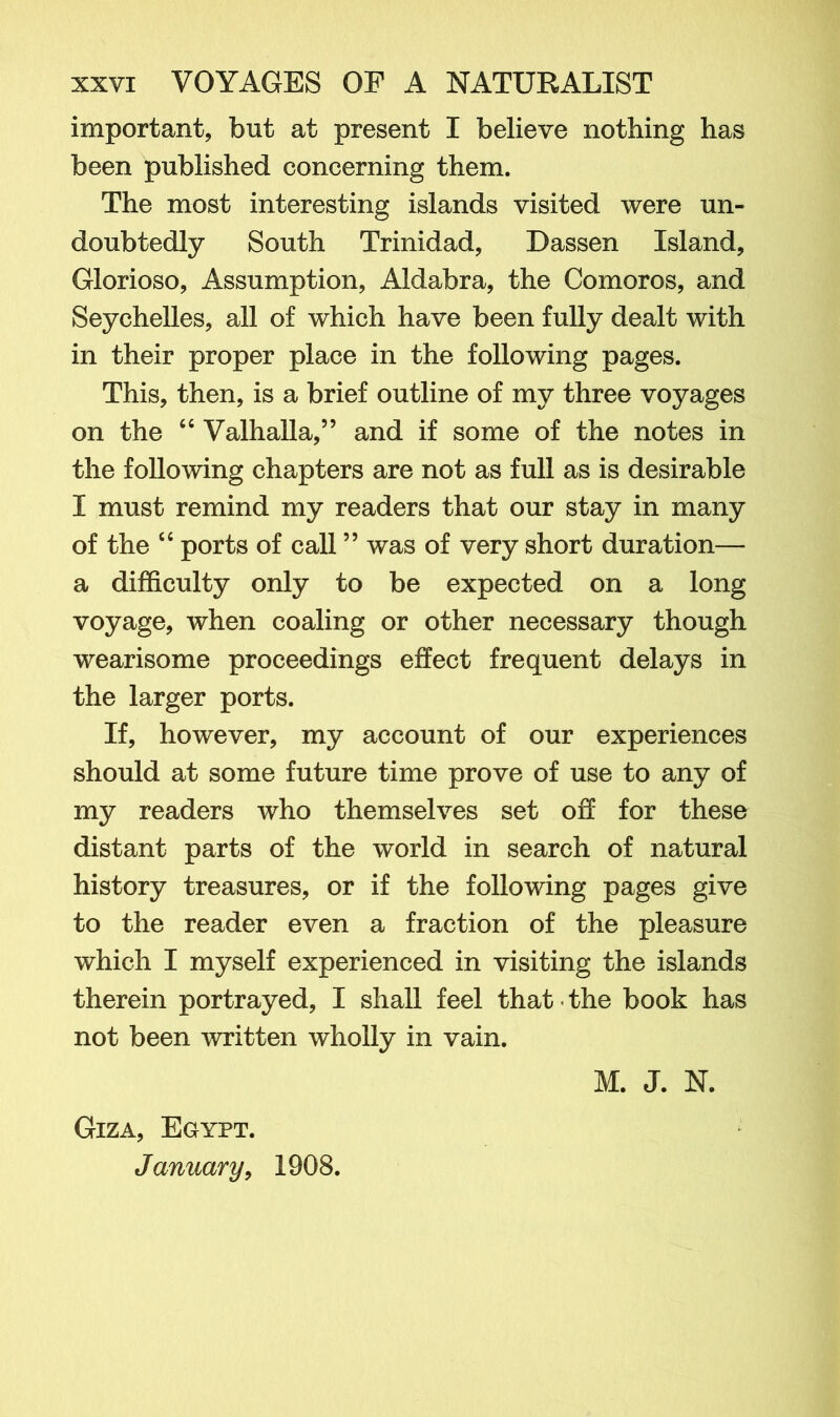 important, but at present I believe nothing has been published concerning them. The most interesting islands visited were un- doubtedly South Trinidad, Dassen Island, Glorioso, Assumption, Aldabra, the Comoros, and Seychelles, all of which have been fully dealt with in their proper place in the following pages. This, then, is a brief outline of my three voyages on the “ Valhalla,” and if some of the notes in the following chapters are not as full as is desirable I must remind my readers that our stay in many of the “ ports of call ” was of very short duration— a difficulty only to be expected on a long voyage, when coaling or other necessary though wearisome proceedings effect frequent delays in the larger ports. If, however, my account of our experiences should at some future time prove of use to any of my readers who themselves set off for these distant parts of the world in search of natural history treasures, or if the following pages give to the reader even a fraction of the pleasure which I myself experienced in visiting the islands therein portrayed, I shall feel that - the book has not been written wholly in vain. M. J. N. Giza, Egypt. January, 1908.