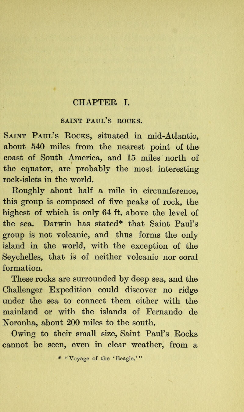 saint Paul’s rocks. Saint Paul’s Rocks, situated in mid-Atlantic, about 540 miles from the nearest point of the coast of South America, and 15 miles north of the equator, are probably the most interesting rock-islets in the world. Roughly about half a mile in circumference, this group is composed of five peaks of rock, the highest of which is only 64 ft. above the level of the sea. Darwin has stated* that Saint Paul’s group is not volcanic, and thus forms the only island in the world, with the exception of the Seychelles, that is of neither volcanic nor coral formation. These rocks are surrounded by deep sea, and the Challenger Expedition could discover no ridge under the sea to connect them either with the mainland or with the islands of Fernando de Noronha, about 200 miles to the south. Owing to their small size, Saint Paul’s Rocks cannot be seen, even in clear weather, from a # ‘‘Voyage of the ‘Beagle.’”