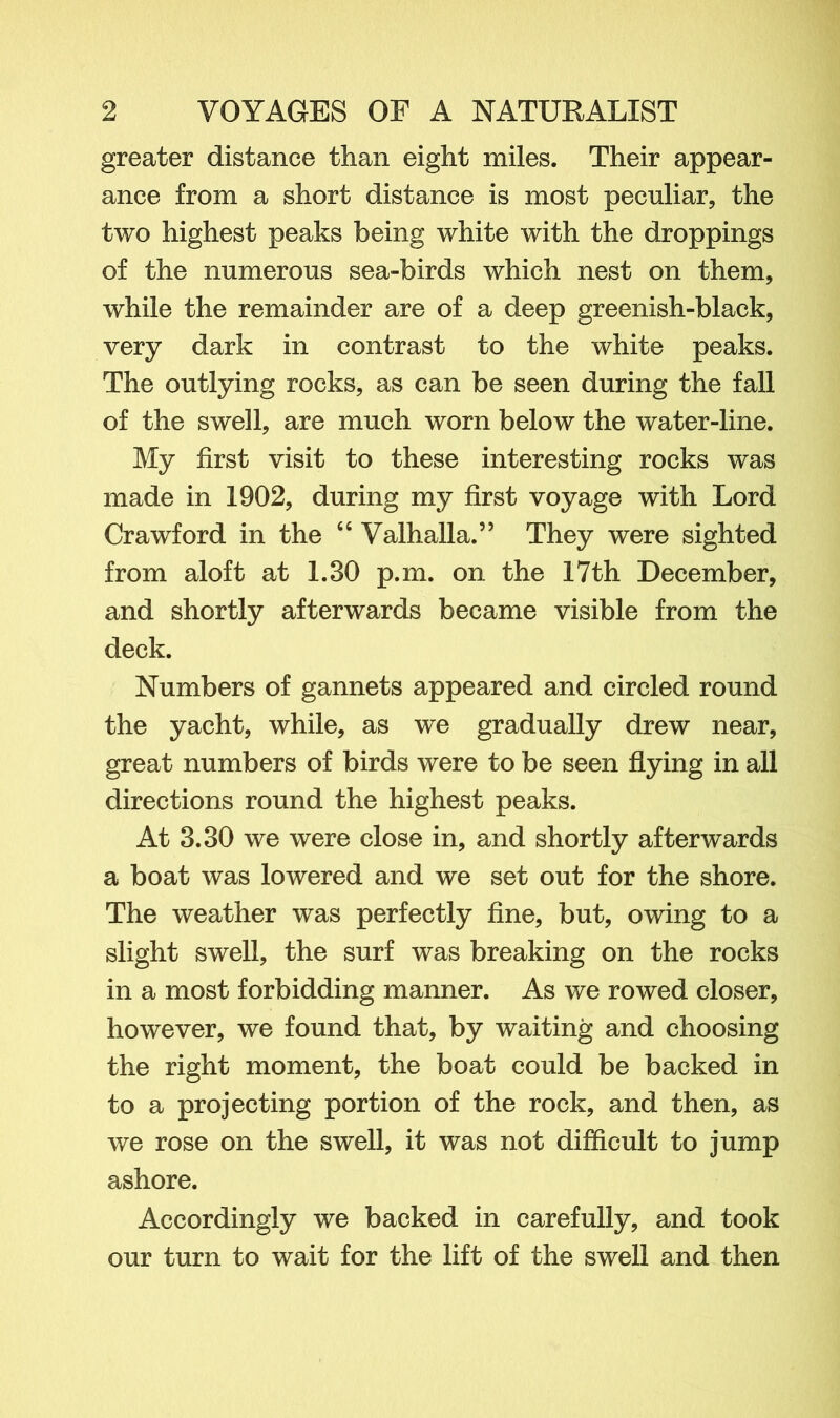 greater distance than eight miles. Their appear- ance from a short distance is most peculiar, the two highest peaks being white with the droppings of the numerous sea-birds which nest on them, while the remainder are of a deep greenish-black, very dark in contrast to the white peaks. The outlying rocks, as can be seen during the fall of the swell, are much worn below the water-line. My first visit to these interesting rocks was made in 1902, during my first voyage with Lord Crawford in the “ Valhalla.” They were sighted from aloft at 1.30 p.m. on the 17th December, and shortly afterwards became visible from the deck. Numbers of gannets appeared and circled round the yacht, while, as we gradually drew near, great numbers of birds were to be seen flying in all directions round the highest peaks. At 3.30 we were close in, and shortly afterwards a boat was lowered and we set out for the shore. The weather was perfectly fine, but, owing to a slight swell, the surf was breaking on the rocks in a most forbidding manner. As we rowed closer, however, we found that, by waiting and choosing the right moment, the boat could be backed in to a projecting portion of the rock, and then, as we rose on the swell, it was not difficult to jump ashore. Accordingly we backed in carefully, and took our turn to wait for the lift of the swell and then
