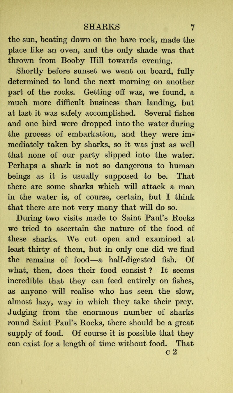 the sun, beating down on the bare rock, made the place like an oven, and the only shade was that thrown from Booby Hill towards evening. Shortly before sunset we went on board, fully determined to land the next morning on another part of the rocks. Getting off was, we found, a much more difficult business than landing, but at last it was safely accomplished. Several fishes and one bird were dropped into the water during the process of embarkation, and they were im- mediately taken by sharks, so it was just as well that none of our party slipped into the water. Perhaps a shark is not so dangerous to human beings as it is usually supposed to be. That there are some sharks which will attack a man in the water is, of course, certain, but I think that there are not very many that will do so. During two visits made to Saint Paul’s Rocks we tried to ascertain the nature of the food of these sharks. We cut open and examined at least thirty of them, but in only one did we find the remains of food—a half-digested fish. Of what, then, does their food consist ? It seems incredible that they can feed entirely on fishes, as anyone will realise who has seen the slow, almost lazy, way in which they take their prey. Judging from the enormous number of sharks round Saint Paul’s Rocks, there should be a great supply of food. Of course it is possible that they can exist for a length of time without food. That c 2