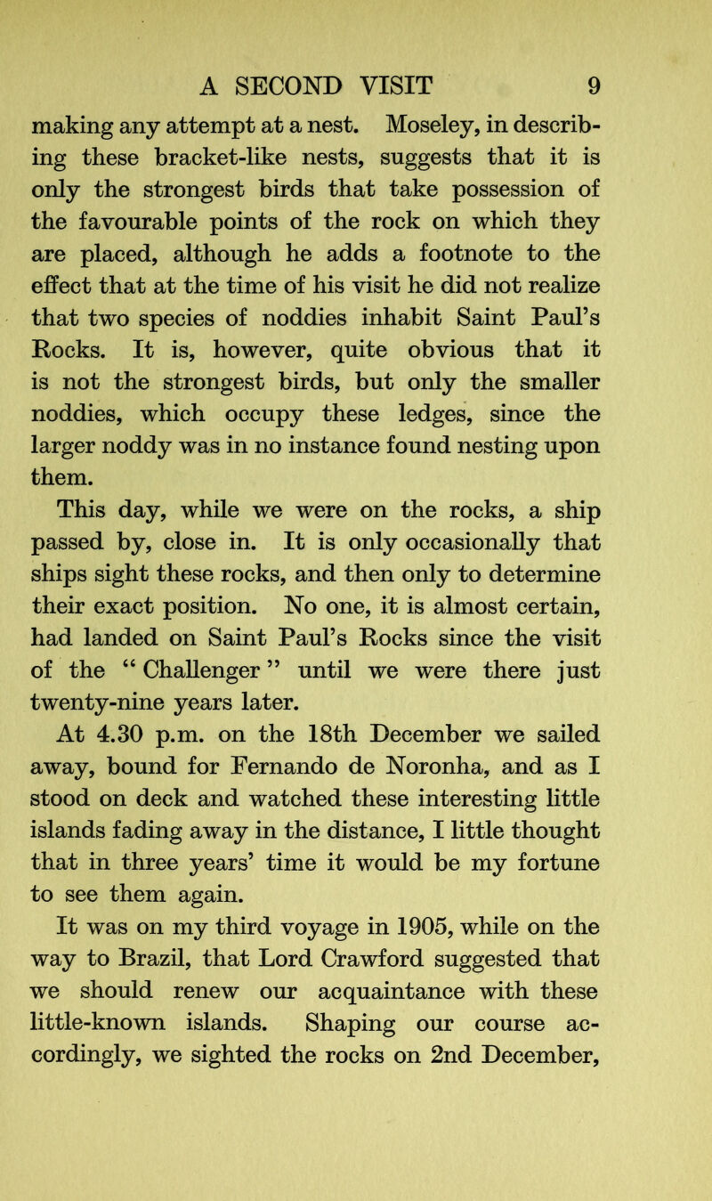 making any attempt at a nest. Moseley, in describ- ing these bracket-like nests, suggests that it is only the strongest birds that take possession of the favourable points of the rock on which they are placed, although he adds a footnote to the effect that at the time of his visit he did not realize that two species of noddies inhabit Saint Paul’s Rocks. It is, however, quite obvious that it is not the strongest birds, but only the smaller noddies, which occupy these ledges, since the larger noddy was in no instance found nesting upon them. This day, while we were on the rocks, a ship passed by, close in. It is only occasionally that ships sight these rocks, and then only to determine their exact position. No one, it is almost certain, had landed on Saint Paul’s Rocks since the visit of the 44 Challenger ” until we were there just twenty-nine years later. At 4.30 p.m. on the 18th December we sailed away, bound for Fernando de Noronha, and as I stood on deck and watched these interesting little islands fading away in the distance, I little thought that in three years’ time it would be my fortune to see them again. It was on my third voyage in 1905, while on the way to Brazil, that Lord Crawford suggested that we should renew our acquaintance with these little-known islands. Shaping our course ac- cordingly, we sighted the rocks on 2nd December,