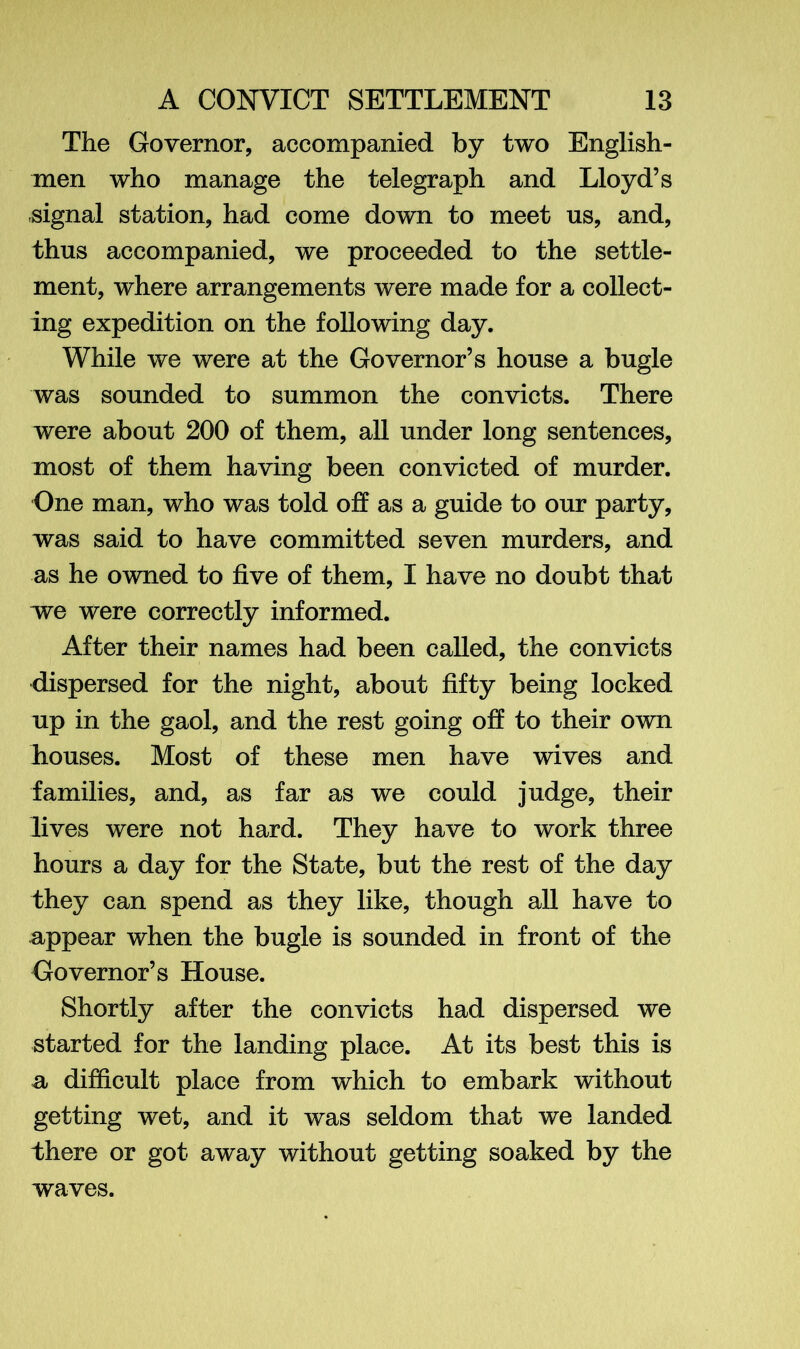 The Governor, accompanied by two English- men who manage the telegraph and Lloyd’s signal station, had come down to meet us, and, thus accompanied, we proceeded to the settle- ment, where arrangements were made for a collect- ing expedition on the following day. While we were at the Governor’s house a bugle was sounded to summon the convicts. There were about 200 of them, all under long sentences, most of them having been convicted of murder. One man, who was told off as a guide to our party, was said to have committed seven murders, and as he owned to five of them, I have no doubt that we were correctly informed. After their names had been called, the convicts dispersed for the night, about fifty being locked up in the gaol, and the rest going off to their own houses. Most of these men have wives and families, and, as far as we could judge, their lives were not hard. They have to work three hours a day for the State, but the rest of the day they can spend as they like, though all have to appear when the bugle is sounded in front of the Governor’s House. Shortly after the convicts had dispersed we started for the landing place. At its best this is a difficult place from which to embark without getting wet, and it was seldom that we landed there or got away without getting soaked by the waves.