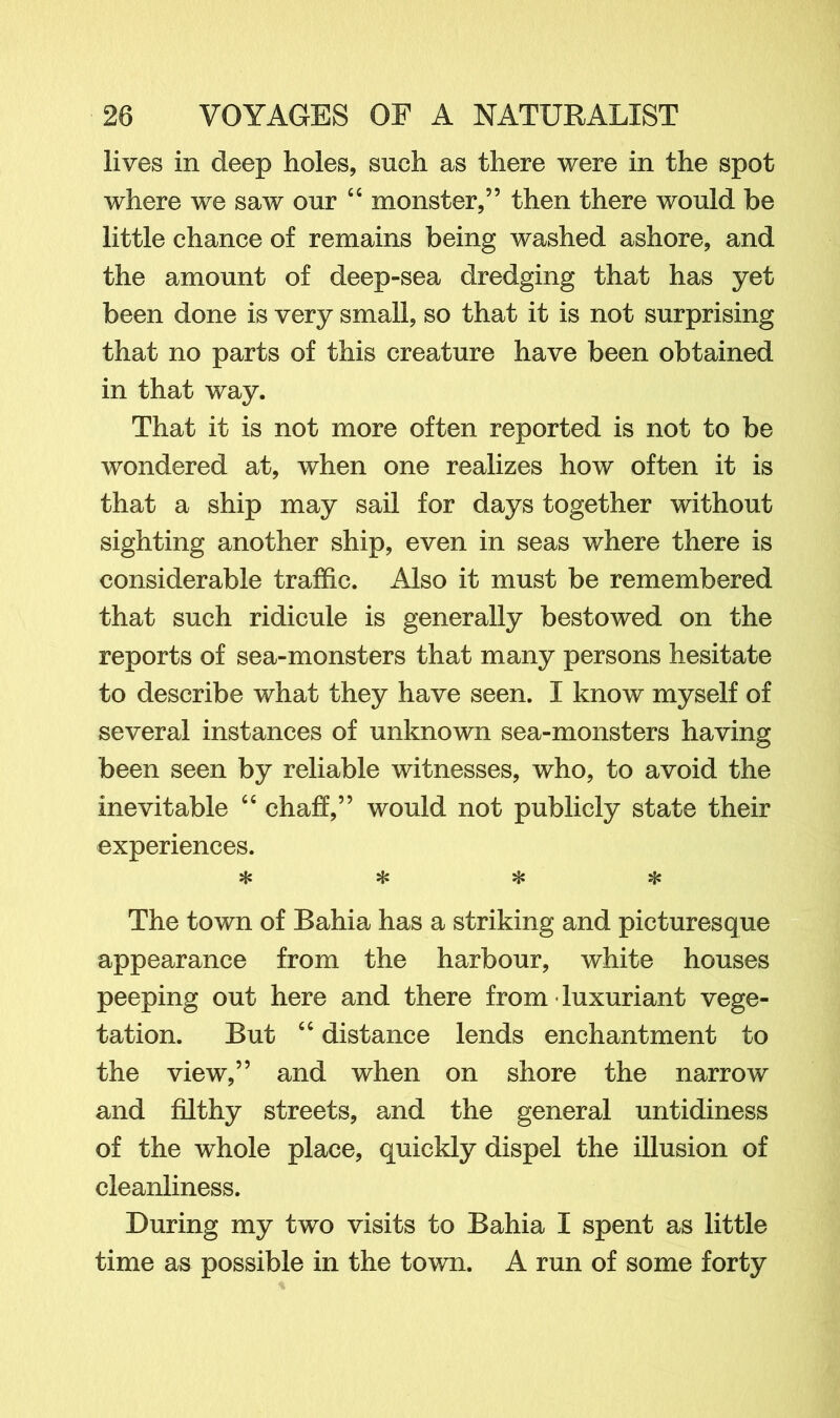 lives in deep holes, such as there were in the spot where we saw our “ monster,” then there would be little chance of remains being washed ashore, and the amount of deep-sea dredging that has yet been done is very small, so that it is not surprising that no parts of this creature have been obtained in that way. That it is not more often reported is not to be wondered at, when one realizes how often it is that a ship may sail for days together without sighting another ship, even in seas where there is considerable traffic. Also it must be remembered that such ridicule is generally bestowed on the reports of sea-monsters that many persons hesitate to describe what they have seen. I know myself of several instances of unknown sea-monsters having been seen by reliable witnesses, who, to avoid the inevitable 64 chaff,” would not publicly state their experiences. ❖ * ❖ * The town of Bahia has a striking and picturesque appearance from the harbour, white houses peeping out here and there from • luxuriant vege- tation. But 44 distance lends enchantment to the view,” and when on shore the narrow and filthy streets, and the general untidiness of the whole place, quickly dispel the illusion of cleanliness. During my two visits to Bahia I spent as little time as possible in the town. A run of some forty
