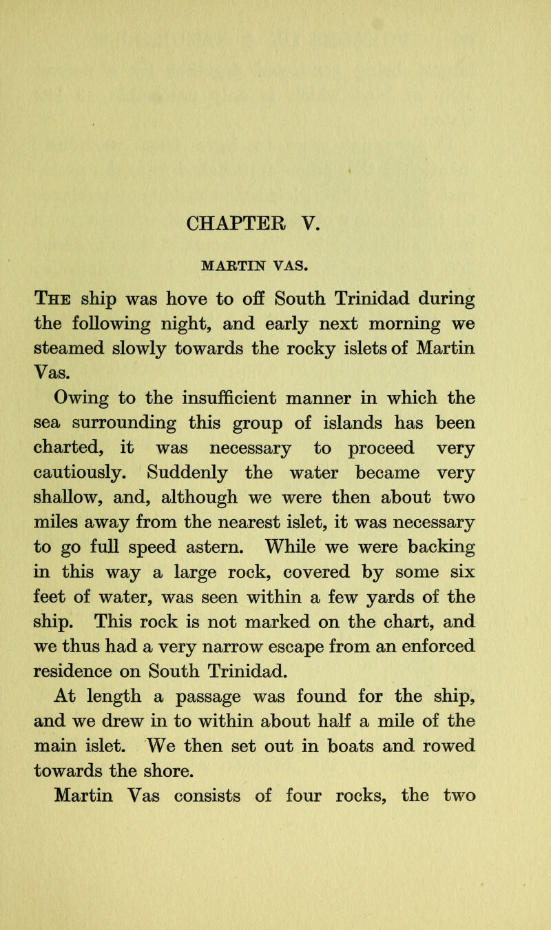 MARTIN VAS. The ship was hove to off South Trinidad during the following night, and early next morning we steamed slowly towards the rocky islets of Martin Vas. Owing to the insufficient manner in which the sea surrounding this group of islands has been charted, it was necessary to proceed very cautiously. Suddenly the water became very shallow, and, although we were then about two miles away from the nearest islet, it was necessary to go full speed astern. While we were backing in this way a large rock, covered by some six feet of water, was seen within a few yards of the ship. This rock is not marked on the chart, and we thus had a very narrow escape from an enforced residence on South Trinidad. At length a passage was found for the ship, and we drew in to within about half a mile of the main islet. We then set out in boats and rowed towards the shore. Martin Vas consists of four rocks, the two