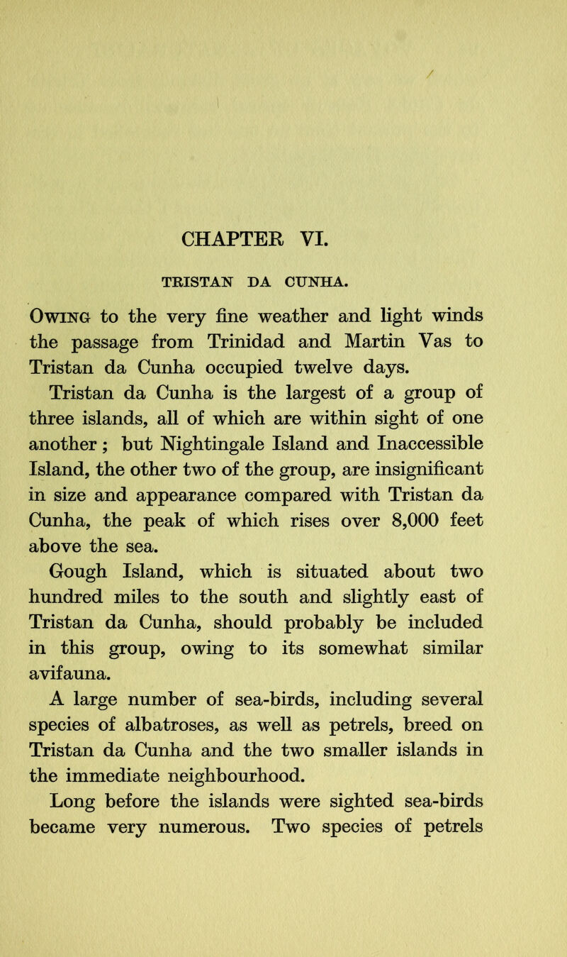 TRISTAN DA CUNHA. Owing to the very fine weather and light winds the passage from Trinidad and Martin Vas to Tristan da Cunha occupied twelve days. Tristan da Cunha is the largest of a group of three islands, all of which are within sight of one another; but Nightingale Island and Inaccessible Island, the other two of the group, are insignificant in size and appearance compared with Tristan da Cunha, the peak of which rises over 8,000 feet above the sea. Gough Island, which is situated about two hundred miles to the south and slightly east of Tristan da Cunha, should probably be included in this group, owing to its somewhat similar avifauna. A large number of sea-birds, including several species of albatroses, as well as petrels, breed on Tristan da Cunha and the two smaller islands in the immediate neighbourhood. Long before the islands were sighted sea-birds became very numerous. Two species of petrels