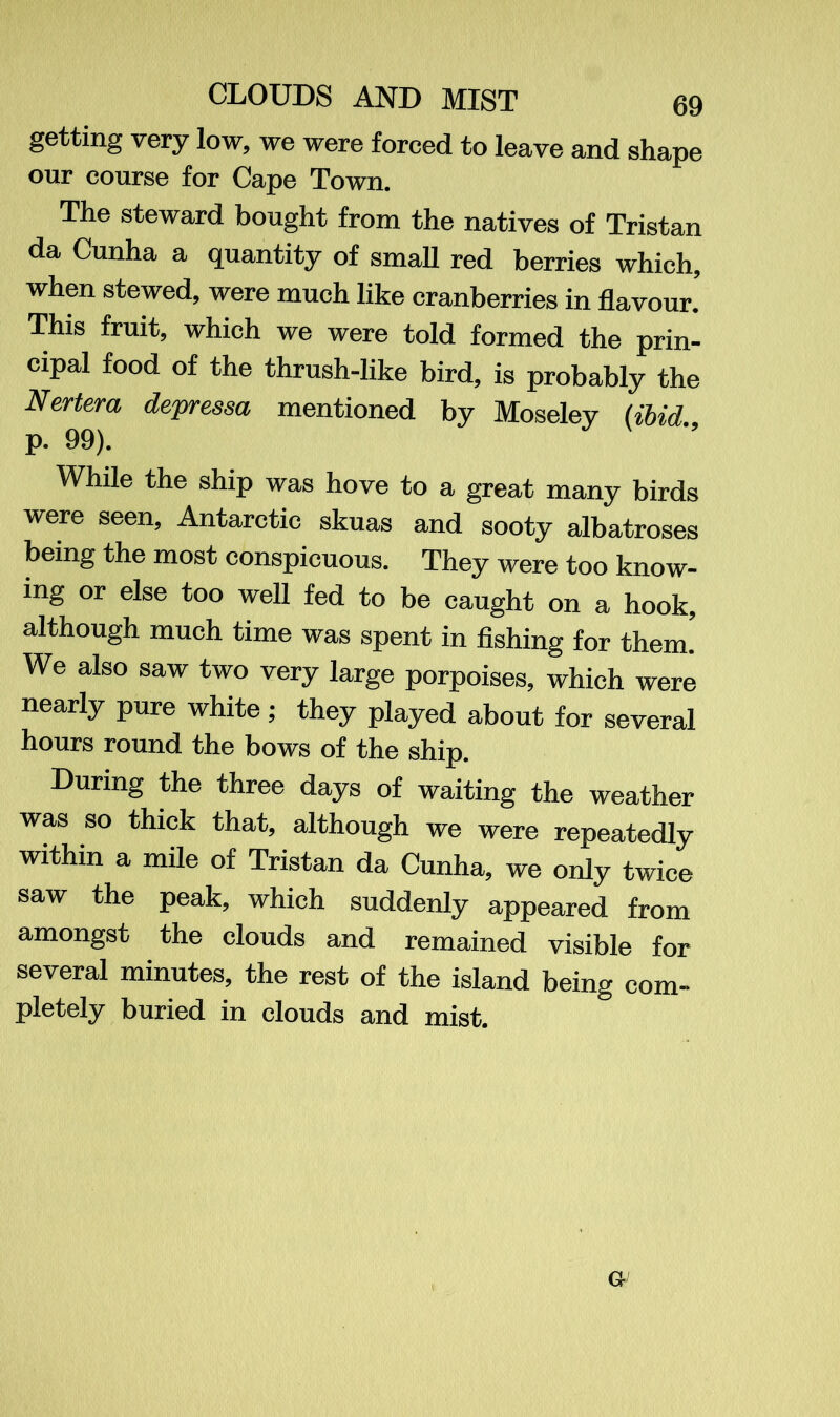 getting very low, we were forced to leave and shape our course for Cape Town. The steward bought from the natives of Tristan da Cunha a quantity of small red berries which, when stewed, were much like cranberries in flavour. This fruit, which we were told formed the prin- cipal food of the thrush-like bird, is probably the Nertera depressa mentioned by Moseley (ibid p. 99). While the ship was hove to a great many birds were seen, Antarctic skuas and sooty albatroses being the most conspicuous. They were too know- ing or else too well fed to be caught on a hook, although much time was spent in fishing for them.' We also saw two very large porpoises, which were nearly pure white ; they played about for several hours round the bows of the ship. During the three days of waiting the weather was so thick that, although we were repeatedly within a mile of Tristan da Cunha, we only twice saw the peak, which suddenly appeared from amongst the clouds and remained visible for several minutes, the rest of the island being com- pletely buried in clouds and mist. G