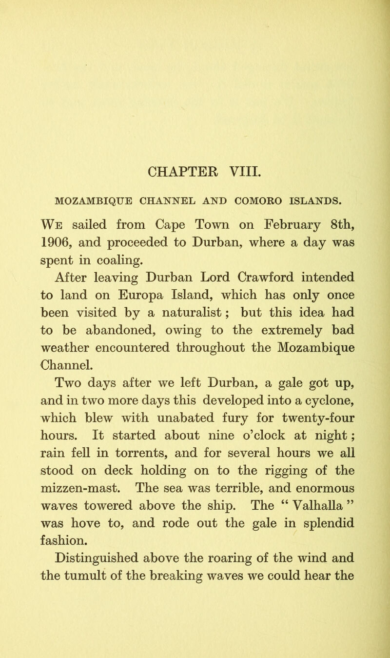 CHAPTER VIII. MOZAMBIQUE CHANNEL AND COMORO ISLANDS. We sailed from Cape Town on February 8th, 1906, and proceeded to Durban, where a day was spent in coaling. After leaving Durban Lord Crawford intended to land on Europa Island, which has only once been visited by a naturalist; but this idea had to be abandoned, owing to the extremely bad weather encountered throughout the Mozambique Channel. Two days after we left Durban, a gale got up, and in two more days this developed into a cyclone, which blew with unabated fury for twenty-four hours. It started about nine o’clock at night; rain fell in torrents, and for several hours we all stood on deck holding on to the rigging of the mizzen-mast. The sea was terrible, and enormous waves towered above the ship. The 46 Valhalla ” was hove to, and rode out the gale in splendid fashion. Distinguished above the roaring of the wind and the tumult of the breaking waves we could hear the