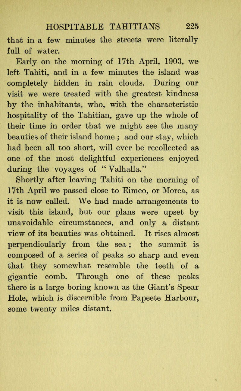that in a few minutes the streets were literally full of water. Early on the morning of 17th April, 1903, we left Tahiti, and in a few minutes the island was completely hidden in rain clouds. During our visit we were treated with the greatest kindness by the inhabitants, who, with the characteristic hospitality of the Tahitian, gave up the whole of their time in order that we might see the many beauties of their island home ; and our stay, which had been all too short, will ever be recollected as one of the most delightful experiences enjoyed during the voyages of “ Valhalla.” Shortly after leaving Tahiti on the morning of 17th April we passed close to Eimeo, or Morea, as it is now called. We had made arrangements to visit this island, but our plans were upset by unavoidable circumstances, and only a distant view of its beauties was obtained. It rises almost perpendicularly from the sea; the summit is composed of a series of peaks so sharp and even that they somewhat resemble the teeth of a gigantic comb. Through one of these peaks there is a large boring known as the Giant’s Spear Hole, which is discernible from Papeete Harbour* some twenty miles distant.