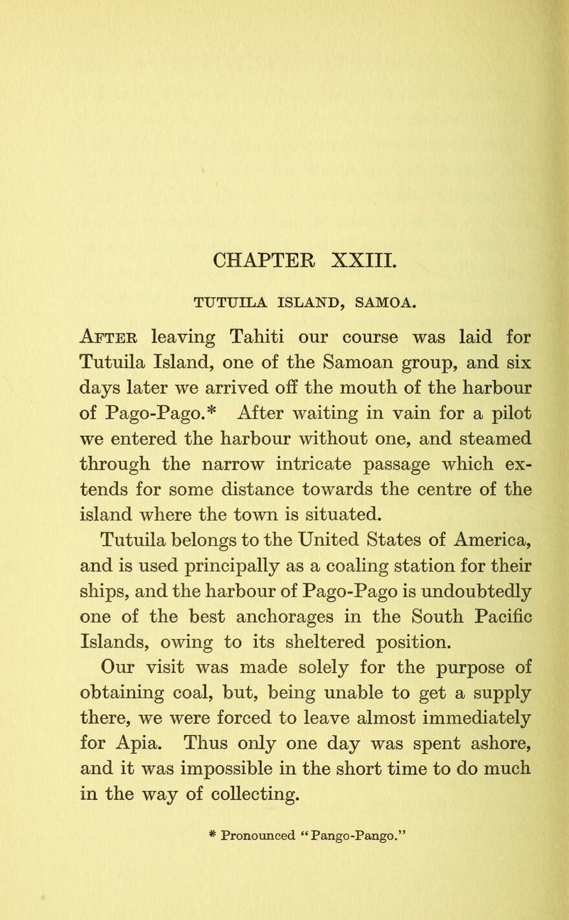 TUTUILA ISLAND, SAMOA. After leaving Tahiti onr course was laid for Tutuila Island, one of the Samoan group, and six days later we arrived off the mouth of the harbour of Pago-Pago.* After waiting in vain for a pilot we entered the harbour without one, and steamed through the narrow intricate passage which ex- tends for some distance towards the centre of the island where the town is situated. Tutuila belongs to the United States of America, and is used principally as a coaling station for their ships, and the harbour of Pago-Pago is undoubtedly one of the best anchorages in the South Pacific Islands, owing to its sheltered position. Our visit was made solely for the purpose of obtaining coal, but, being unable to get a supply there, we were forced to leave almost immediately for Apia. Thus only one day was spent ashore, and it was impossible in the short time to do much in the way of collecting. * Pronounced “Pango-Pango.”