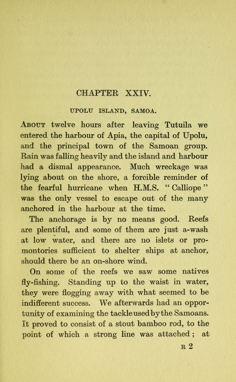 UPOLTJ ISLAND, SAMOA. About twelve hours after leaving Tutuila we entered the harbour of Apia, the capital of Upolu, and the principal town of the Samoan group. Rain was falling heavily and the island and harbour had a dismal appearance. Much wreckage was lying about on the shore, a forcible reminder of the fearful hurricane when H.M.S. 44 Calliope ” was the only vessel to escape out of the many anchored in the harbour at the time. The anchorage is by no means good. Reefs are plentiful, and some of them are just a-wash at low water, and there are no islets or pro- montories sufficient to shelter ships at anchor, should there be an on-shore wind. On some of the reefs we saw some natives fly-fishing. Standing up to the waist in water, they were flogging away with what seemed to be indifferent success. We afterwards had an oppor- tunity of examining the tackle used by the Samoans. It proved to consist of a stout bamboo rod, to the point of which a strong line was attached ; at r 2