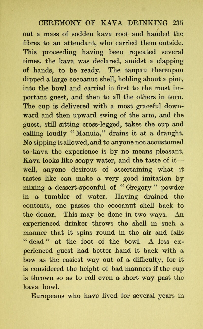 out a mass of sodden kava root and handed the fibres to an attendant, who carried them outside. This proceeding having been repeated several times, the kava was declared, amidst a clapping of hands, to be ready. The taupau thereupon dipped a large cocoanut shell, holding about a pint, into the bowl and carried it first to the most im- portant guest, and then to all the others in turn. The cup is delivered with a most graceful down- ward and then upward swing of the arm, and the guest, still sitting cross-legged, takes the cup and calling loudly “ Manuia,” drains it at a draught. No sipping is allowed, arid to anyone not accustomed to kava the experience is by no means pleasant. Kava looks like soapy water, and the taste of it— well, anyone desirous of ascertaining what it tastes like can make a very good imitation by mixing a dessert-spoonful of “ Gregory 55 powder in a tumbler of water. Having drained the contents, one passes the cocoanut shell back to the donor. This may be done in two ways. An experienced drinker throws the shell in such a manner that it spins round in the air and falls “ dead ” at the foot of the bowl. A less ex- perienced guest had better hand it back with a bow as the easiest way out of a difficulty, for it is considered the height of bad manners if the cup is thrown so as to roll even a short way past the kava bowl. Europeans who have lived for several years in