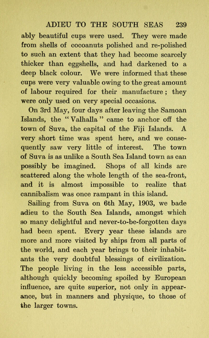 ably beautiful cups were used. They were made from shells of cocoanuts polished and re-polished to such an extent that they had become scarcely thicker than eggshells, and had darkened to a deep black colour. We were informed that these cups were very valuable owing to the great amount of labour required for their manufacture ; they were only used on very special occasions. On 3rd May, four days after leaving the Samoan Islands, the “ Valhalla ” came to anchor off the town of Suva, the capital of the Fiji Islands. A very short time was spent here, and we conse- quently saw very little of interest. The town of Suva is as unlike a South Sea Island town as can possibly be imagined. Shops of all kinds are scattered along the whole length of the sea-front, and it is almost impossible to realize that cannibalism was once rampant in this island. Sailing from Suva on 6th May, 1903, we bade adieu to the South Sea Islands, amongst which so many delightful and never-to-be-forgotten days had been spent. Every year these islands are more and more visited by ships from all parts of the world, and each year brings to their inhabit- ants the very doubtful blessings of civilization. The people living in the less accessible parts, although quickly becoming spoiled by European influence, are quite superior, not only in appear- ance, but in manners and physique, to those of the larger towns. C