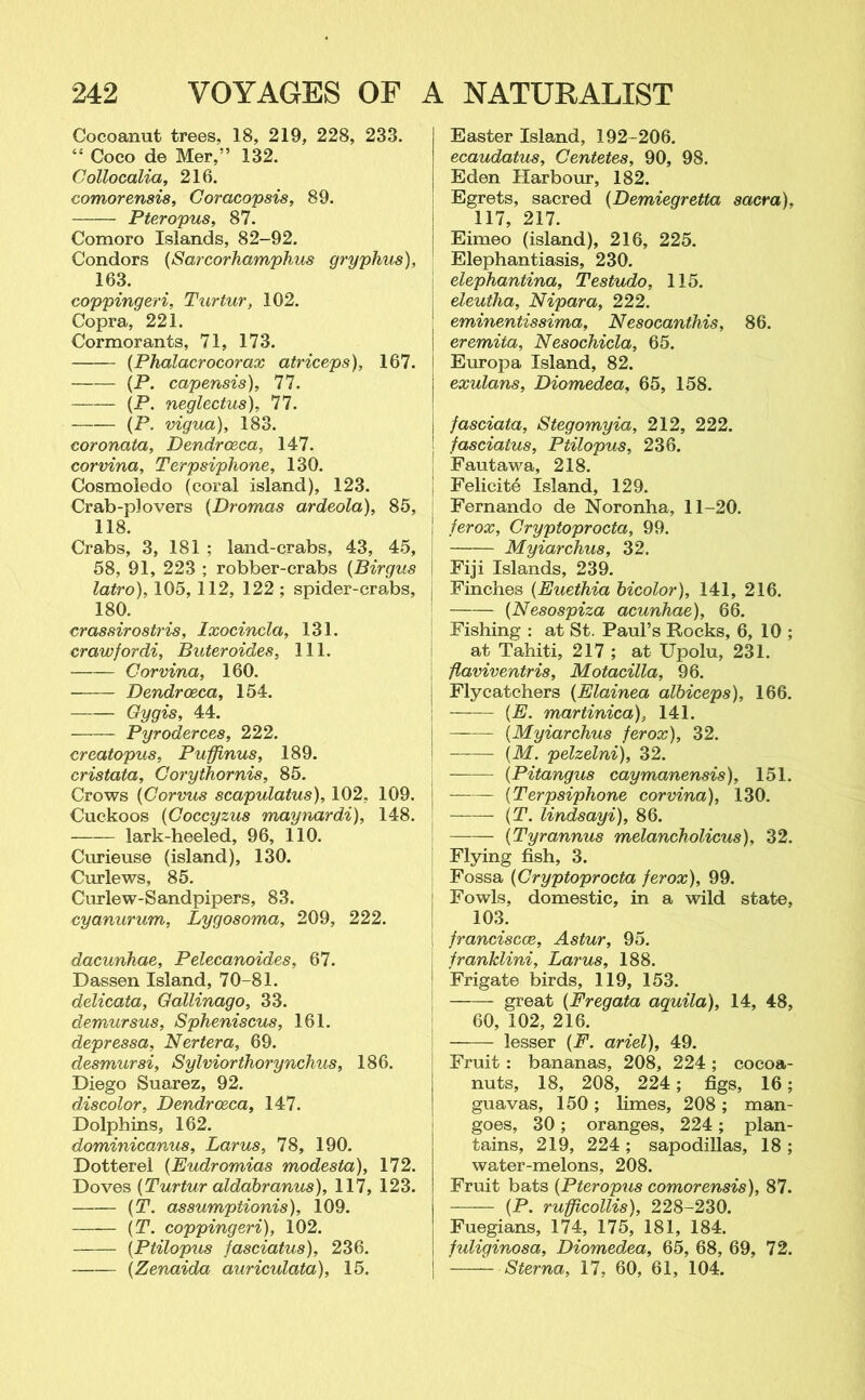 Gocoanut trees, 18, 219, 228, 233. “ Coco de Mer,” 132. Collocalia, 216. coinorensis, Coracopsis, 89. Pteropus, 87. Comoro Islands, 82-92. Condors (Sarcorhamphus gryphus), 163. coppingeri, Turtur, 102. Copra, 221. Cormorants, 71, 173. (Phalacrocorax atriceps), 167. — (P. capensis), 77. (P. neglectus), 77. (P. vigua), 183. coronata, Dendroeca, 147. corvina, Terpsiphone, 130. Cosmoledo (coral island), 123. Crab-plovers (Dromas ardeola), 85, 118. Crabs, 3, 181 ; land-crabs, 43, 45, 58, 91, 223 ; robber-crabs (Birgus latro), 105, 112, 122 ; spider-crabs, 180. crassirostris, Ixocincla, 131. crawfordi, Buteroides, 111. Corvina, 160. Dendroeca, 154. Gygis, 44. — Pyroderces, 222. creatopus, Puffinus, 189. cristata, Corythornis, 85. Crows (Corvus scapulatus), 102, 109. Cuckoos (Coccyzus maynardi), 148. lark-heeled, 96, 110. Curieuse (island), 130. Curlews, 85. Curlew-Sandpipers, 83. cyanurum, Lygosoma, 209, 222. dacunhae, Pelecanoides, 67. Dassen Island, 70-81. delicata, Gallinago, 33. demursus, Spheniscus, 161. depressa, Nertera, 69. desmursi, Sylviorthorynchus, 186. Diego Suarez, 92. discolor, Dendroeca, 147. Dolphins, 162. dominicanus, Larus, 78, 190. Dotterel (Eudromias modesta), 172. Doves (Turtur aldabranus), 117, 123. (T. assumptionis), 109. (T. coppingeri), 102. (Ptilopus fasciatus), 236. (Zenaida auriculata), 15. Easter Island, 192-206. ecaudatus, Centetes, 90, 98. Eden Harbour, 182. Egrets, sacred (Demiegretta sacra), | 117, 217. | Eimeo (island), 216, 225. Elephantiasis, 230. elephantina, Testudo, 115. | eleutha, Nipara, 222. 1 eminentissima, Nesocanthis, 86. | eremita, Nesochicla, 65. i Europa Island, 82. j exulans, Diomedea, 65, 158. | fasciata, Stegomyia, 212, 222. | fasciatus, Ptilopus, 236. j Fautawa, 218. j Felicite Island, 129. Fernando de Noronha, 11-20. j ferox, Cryptoprocta, 99. Myiarchus, 32. I Fiji Islands, 239. i Finches (Euethia bicolor), 141, 216. (Nesospiza acunhae), 66. Fishing : at St. Paul’s Rocks, 6, 10 ; at Tahiti, 217 ; at Upolu, 231. flaviventris, Motacilla, 96. Flycatchers (Elainea albiceps), 166. (E. martinica), 141. (Myiarchus ferox), 32. (M. pelzelni), 32. (Pitangus caymanensis), 151. j (Terpsiphone corvina), 130. (T. lindsayi), 86. (Tyr annus melancholicus), 32. Flying fish, 3. Fossa (Cryptoprocta ferox), 99. Fowls, domestic, in a wild state, 103. franciscce, Astur, 95. franklini, Larus, 188. Frigate birds, 119, 153. —— great (Fregata aquila), 14, 48, 60, 102, 216. lesser (F. ariel), 49. Fruit : bananas, 208, 224 ; cocoa- nuts, 18, 208, 224; figs, 16; guavas, 150; limes, 208 ; man- goes, 30; oranges, 224; plan- tains, 219, 224 ; sapodillas, 18 ; water-melons, 208. Fruit bats (Pteropus comorensis), 87. — (P. rufficollis), 228-230. Fuegians, 174, 175, 181, 184. fuliginosa, Diomedea, 65, 68, 69, 72. Sterna, 17, 60, 61, 104.