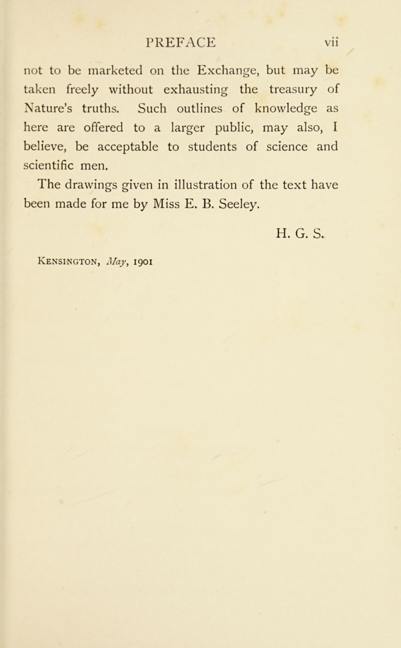 not to be marketed on the Exchange, but may be taken freely without exhausting the treasury of Nature’s truths. Such outlines of knowledge as here are offered to a larger public, may also, I believe, be acceptable to students of science and scientific men. The drawings given in illustration of the text have been made for me by Miss E. B. Seeley. H. G. S. Kensington, May, 1901