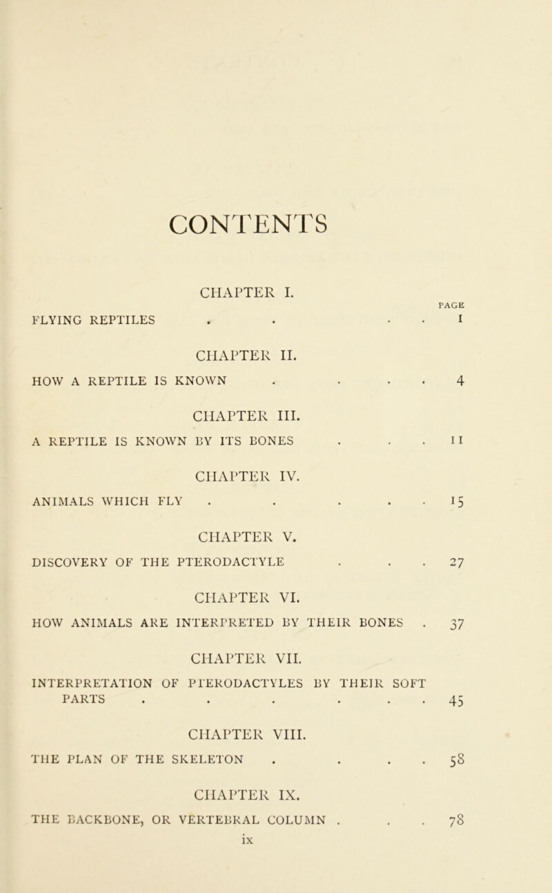 CONTENTS CHAPTER I. PAGE FLYING REPTILES . . . I CHAPTER II. HOW A REPTILE IS KNOWN . ... 4 CHAPTER III. A REPTILE IS KNOWN BY ITS BONES . . .II CHAPTER IV. ANIMALS WHICH FLY . . . . . 15 CHAPTER V. DISCOVERY OF THE PTERODACTYLE . 27 CHAPTER VI. HOW ANIMALS ARE INTERPRETED BY THEIR BONES . 37 CHAPTER VII. INTERPRETATION OF Pl'ERODACTYLES BY THEIR SOFT PARTS . . . ... 45 CHAPTER VIII. THE PLAN OF THE SKELETON . . 58 CHAPTER IX. THE BACKBONE, OR VERTEBRAL COLUMN . 78