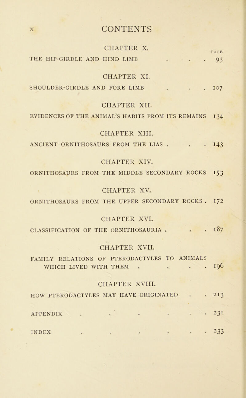 CHAPTER X. THE HIP-GIRDLE AND HIND LIMB CHAPTER XI. SHOULDER-GIRDLE AND FORE LIMB CHAPTER XII. EVIDENCES OF THE ANIMAL’S HABITS FROM ITS REMAINS CHAPTER XIII. ANCIENT ORNITHOSAURS FROM THE LIAS . CPIAPTER XIV. ORNITHOSAURS FROM THE MIDDLE SECONDARY ROCKS CHAPTER XV. ORNITHOSAURS FROM THE UPPER SECONDARY ROCKS . CPIAPTER XVI. CLASSIFICATION OF THE ORNITHOSAURIA . CPIAPTER XVII. FAMILY RELATIONS OF PTERODACTYLES TO ANIMALS WHICH LIVED WITH THEM . . CHAPTER XVIII. HOW PTERODACTYLES MAY HAVE ORIGINATED APPENDIX . . • • PAGE 93 107 134 143 153 172 187 196 213 231 INDEX • 233