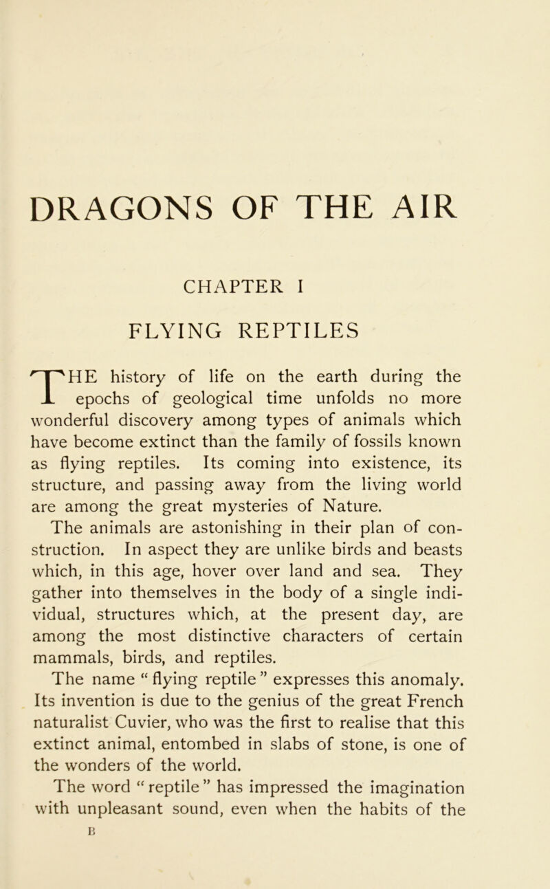 DRAGONS OF THE AIR CHAPTER I FLYING REPTILES HE history of life on the earth during the epochs of geological time unfolds no more wonderful discovery among types of animals which have become extinct than the family of fossils known as flying reptiles. Its coming into existence, its structure, and passing away from the living world are among the great mysteries of Nature. The animals are astonishing in their plan of con- struction. In aspect they are unlike birds and beasts which, in this age, hover over land and sea. They gather into themselves in the body of a single indi- vidual, structures which, at the present day, are among the most distinctive characters of certain mammals, birds, and reptiles. The name “ flying reptile ” expresses this anomaly. Its invention is due to the genius of the great French naturalist Cuvier, who was the first to realise that this extinct animal, entombed in slabs of stone, is one of the wonders of the world. The word “ reptile ” has impressed the imagination with unpleasant sound, even when the habits of the B