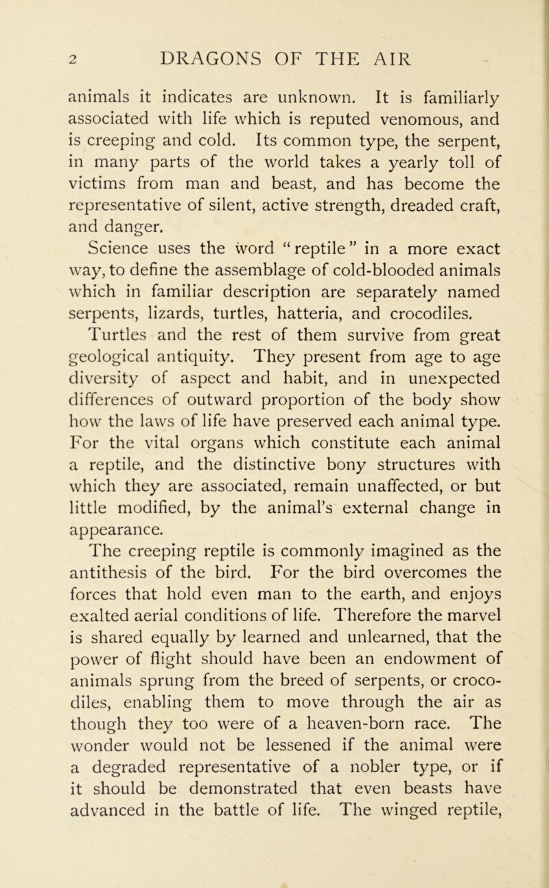 animals it indicates are unknown. It is familiarly associated with life which is reputed venomous, and is creeping and cold. Its common type, the serpent, in many parts of the world takes a yearly toll of victims from man and beast, and has become the representative of silent, active strength, dreaded craft, and danger. Science uses the word “ reptile ” in a more exact way, to define the assemblage of cold-blooded animals which in familiar description are separately named serpents, lizards, turtles, hatteria, and crocodiles. Turtles and the rest of them survive from great geological antiquity. They present from age to age diversity of aspect and habit, and in unexpected differences of outward proportion of the body show how the laws of life have preserved each animal type. For the vital organs which constitute each animal a reptile, and the distinctive bony structures with which they are associated, remain unaffected, or but little modified, by the animal’s external change in appearance. The creeping reptile is commonly imagined as the antithesis of the bird. For the bird overcomes the forces that hold even man to the earth, and enjoys exalted aerial conditions of life. Therefore the marvel is shared equally by learned and unlearned, that the power of flight should have been an endowment of animals sprung from the breed of serpents, or croco- diles, enabling them to move through the air as though they too were of a heaven-born race. The wonder would not be lessened if the animal were a degraded representative of a nobler type, or if it should be demonstrated that even beasts have advanced in the battle of life. The winged reptile,