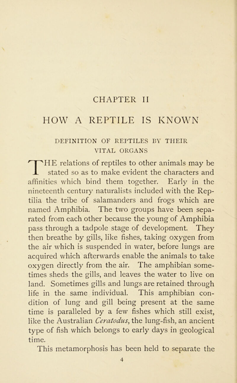 CHAPTER II HOW A REPTILE IS KNOWN DEFINITION OF REPTILES BY THEIR VITAL ORGANS HE relations of reptiles to other animals may be stated so as to make evident the characters and affinities which bind them together. Early in the nineteenth century naturalists included with the Rep- tilia the tribe of salamanders and frogs which are named Amphibia. The two groups have been sepa- rated from each other because the young of Amphibia pass through a tadpole stage of development. They then breathe by gills, like fishes, taking oxygen from the air which is suspended in water, before lungs are acquired which afterwards enable the animals to take oxygen directly from the air. The amphibian some- times sheds the gills, and leaves the water to live on land. Sometimes gills and lungs are retained through life in the same individual. This amphibian con- dition of lung and gill being present at the same time is paralleled by a few fishes which still exist, like the Australian Ceratodus, the lung-fish, an ancient type of fish which belongs to early days in geological This metamorphosis has been held to separate the time.