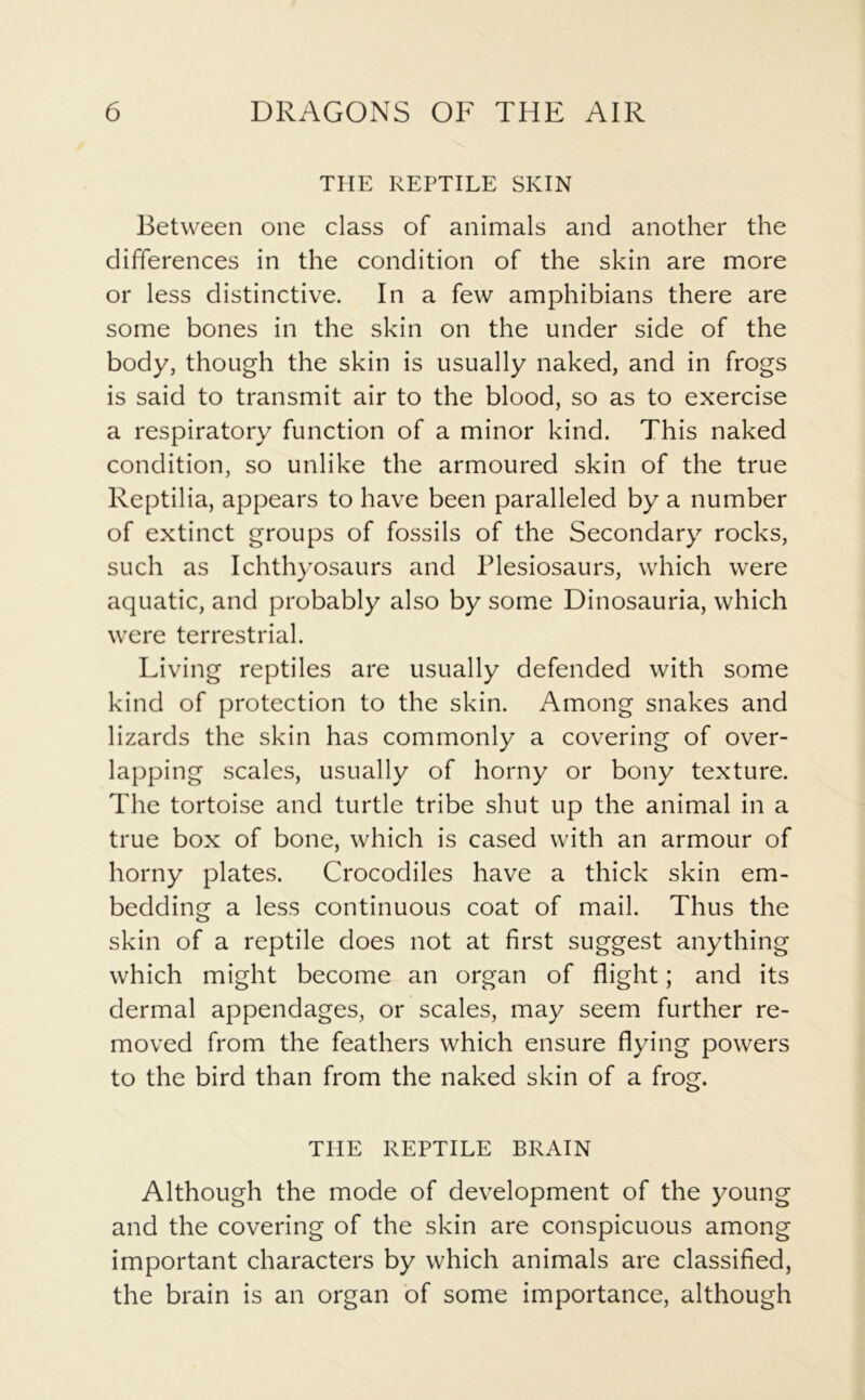 THE REPTILE SKIN Between one class of animals and another the differences in the condition of the skin are more or less distinctive. In a few amphibians there are some bones in the skin on the under side of the body, though the skin is usually naked, and in frogs is said to transmit air to the blood, so as to exercise a respiratory function of a minor kind. This naked condition, so unlike the armoured skin of the true Reptilia, appears to have been paralleled by a number of extinct groups of fossils of the Secondary rocks, such as Ichthyosaurs and Plesiosaurs, which were aquatic, and probably also by some Dinosauria, which were terrestrial. Living reptiles are usually defended with some kind of protection to the skin. Among snakes and lizards the skin has commonly a covering of over- lapping scales, usually of horny or bony texture. The tortoise and turtle tribe shut up the animal in a true box of bone, which is cased with an armour of horny plates. Crocodiles have a thick skin em- bedding a less continuous coat of mail. Thus the skin of a reptile does not at first suggest anything which might become an organ of flight; and its dermal appendages, or scales, may seem further re- moved from the feathers which ensure flying powers to the bird than from the naked skin of a frog. THE REPTILE BRAIN Although the mode of development of the young and the covering of the skin are conspicuous among important characters by which animals are classified, the brain is an organ of some importance, although