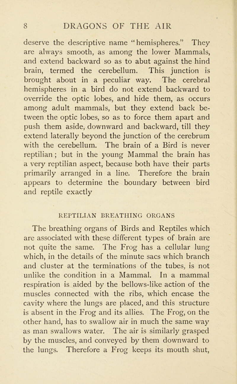 deserve the descriptive name “ hemispheres.” They are always smooth, as among the lower Mammals, and extend backward so as to abut against the hind brain, termed the cerebellum. This junction is brought about in a peculiar way. The cerebral hemispheres in a bird do not extend backward to override the optic lobes, and hide them, as occurs among adult mammals, but they extend back be- tween the optic lobes, so as to force them apart and push them aside, downward and backward, till they extend laterally beyond the junction of the cerebrum with the cerebellum. The brain of a Bird is never reptilian ; but in the young Mammal the brain has a very reptilian aspect, because both have their parts primarily arranged in a line. Therefore the brain appears to determine the boundary between bird and reptile exactly REPTILIAN BREATHING ORGANS The breathing organs of Birds and Reptiles which are associated with these different types of brain are not quite the same. The Frog has a cellular lung which, in the details of the minute sacs which branch and cluster at the terminations of the tubes, is not unlike the condition in a Mammal. In a mammal respiration is aided by the bellows-like action of the muscles connected with the ribs, which encase the cavity where the lungs are placed, and this structure is absent in the Frog and its allies. The Frog, on the other hand, has to swallow air in much the same way as man swallows water. The air is similarly grasped by the muscles, and conveyed by them downward to the lungs. Therefore a Frog keeps its mouth shut,