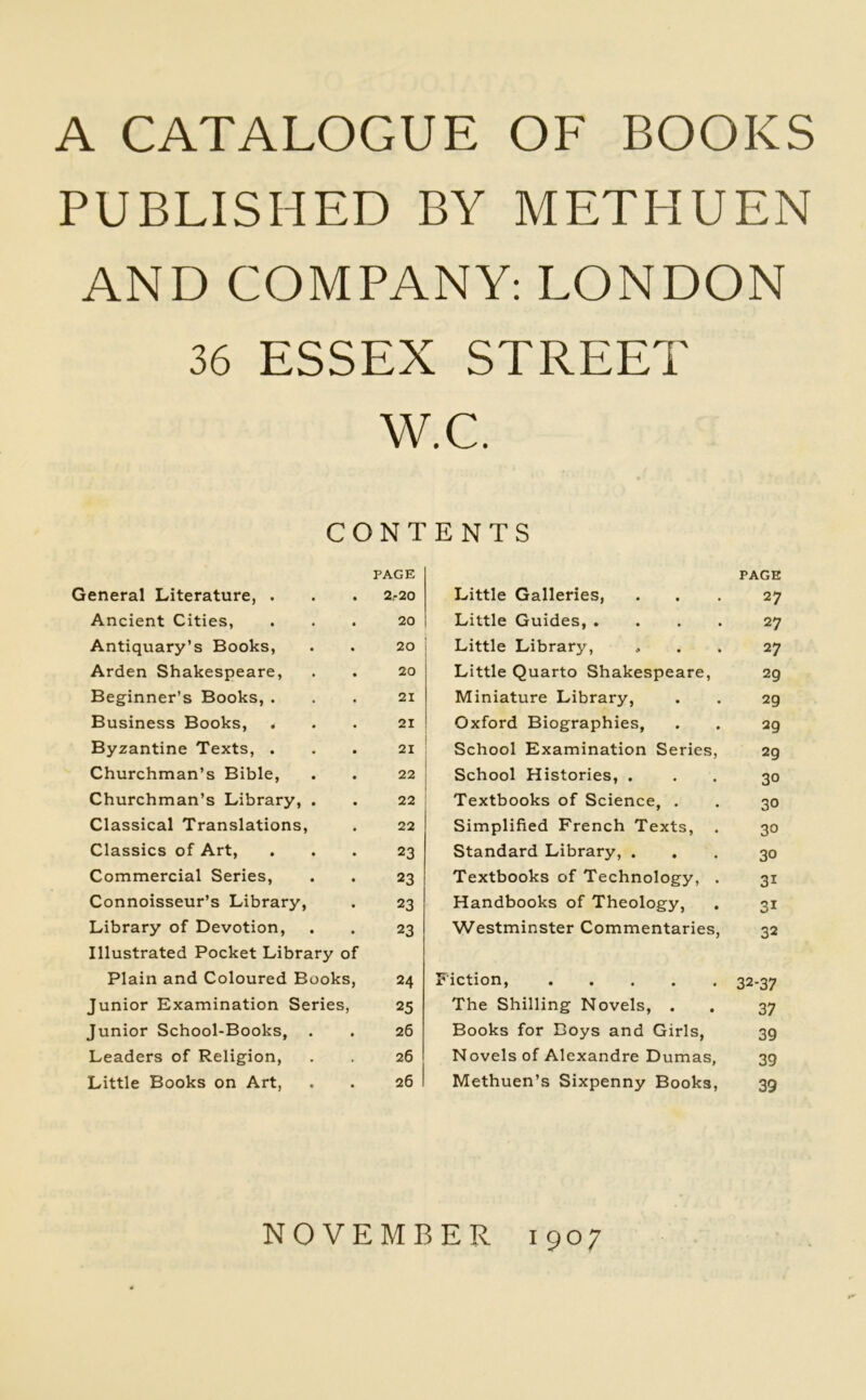 A CATALOGUE OF BOOKS PUBLISHED BY METHUEN AND COMPANY: LONDON 36 ESSEX STREET W.C. CONTENTS PAGE General Literature, . . . 2.-20 Ancient Cities, ... 20 Antiquary’s Books, . . 20 Arden Shakespeare, . . 20 Beginner’s Books, ... 21 Business Books, ... 21 Byzantine Texts, ... 21 Churchman’s Bible, . . 22 Churchman’s Library, . . 22 Classical Translations, . 22 Classics of Art, ... 23 Commercial Series, . . 23 Connoisseur’s Library, . 23 Library of Devotion, . . 23 Illustrated Pocket Library of Plain and Coloured Books, 24 Junior Examination Series, 25 Junior School-Books, . . 26 Leaders of Religion, . . 26 Little Books on Art, . . 26 Little Galleries, PAGE 27 Little Guides, .... 27 Little Library, 27 Little Quarto Shakespeare, 29 Miniature Library, 29 Oxford Biographies, 29 School Examination Series, 29 School Histories, . 30 Textbooks of Science, . 30 Simplified French Texts, . 30 Standard Library, . 30 Textbooks of Technology, . 3i Handbooks of Theology, 3i Westminster Commentaries, 32 Fiction, 32-37 The Shilling Novels, . 37 Books for Boys and Girls, 39 Novels of Alexandre Dumas, 39 Methuen’s Sixpenny Books, 39 »*• NOVEMBER 1907