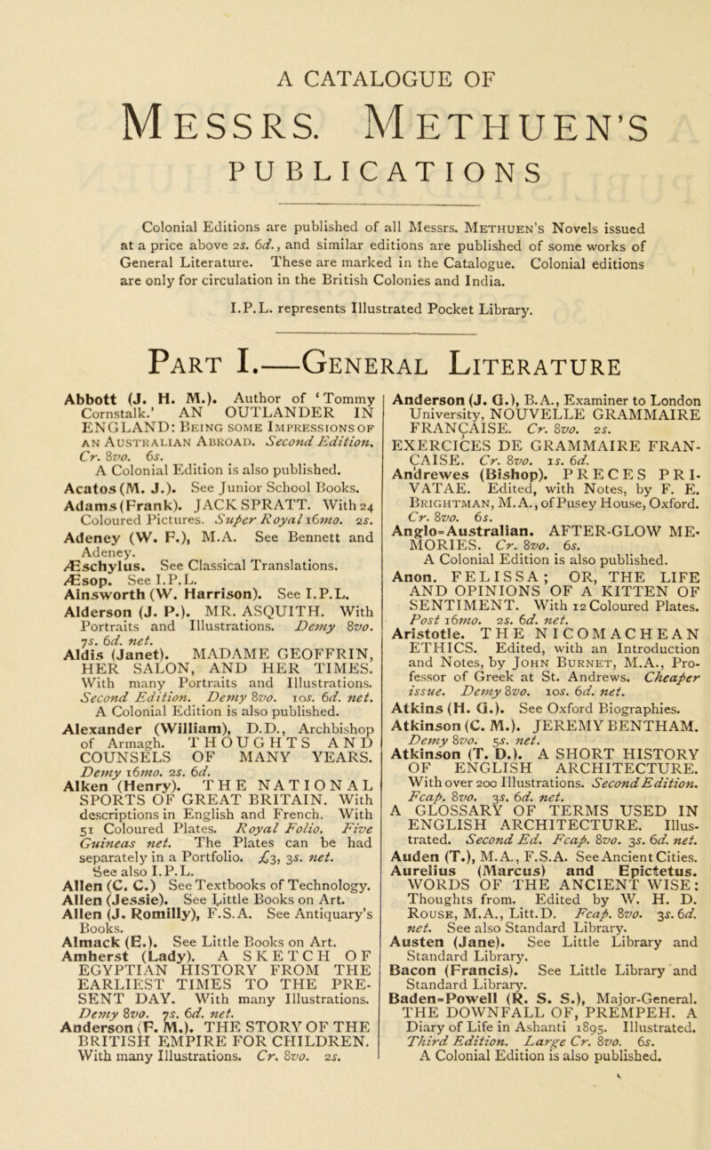 Messrs. Methuen’s PUBLICATIONS Colonial Editions are published of all Messrs. Methuen’s Novels issued at a price above 2s. 6d., and similar editions are published of some works of General Literature. These are marked in the Catalogue. Colonial editions are only for circulation in the British Colonies and India. I.P.L. represents Illustrated Pocket Library. Part I.—General Literature Abbott (J. H. M.). Author of ‘Tommy Cornstalk.’ AN OUTLANDER IN ENGLAND: Being some Impressionsof an Australian Abroad. Second Edition. Cr. 8 vo. 6s. A Colonial Edition is also published. Acatos(M. J.). See Junior School Books. Adams(Frank). JACKSPRATT. With24 Coloured Pictures. Super Royal i6mo. 2s. Adeney (W. F.), M.A. See Bennett and Adeney. /Eschylus. See Classical Translations. /Esop. See I.P.L. Ainsworth (W. Harrison). See I.P.L. Alderson (J. P.). MR. ASQUITH. With Portraits and Illustrations. Demy 8vo. js. 6d. net. Aldis (Janet). MADAME GEOFFRIN, HER SALON, AND HER TIMES. With many Portraits and Illustrations. Second Edition. Demy 8vo. ioj. 6d. net. A Colonial Edition is also published. Alexander (William), D.D., Archbishop of Armagh. THOUGHTS AND COUNSELS OF MANY YEARS. Demy 16mo. 2s. 6d. Aiken (Henry). THE NATIONAL SPORTS OF GREAT BRITAIN. With descriptions in English and French. With 51 Coloured Plates. Royal Folio. Five Guineas net. The Plates can be had separately in a Portfolio. .£3, 3s. net. &ee also I.P.L. Allen (C. C.) See Textbooks of Technology. Allen (Jessie). See Little Books on Art. Allen (J. Romilly), F.S .A. See Antiquary’s Books. Almack (E.). See Little Books on Art. Amherst (Lady). A SKETCH OF EGYPTIAN HISTORY FROM THE EARLIEST TIMES TO THE PRE- SENT DAY. With many Illustrations. Demy 8vo. ys. 6d. net. Anderson (F. M.). THE STORY OF THE BRITISH EMPIRE FOR CHILDREN. With many Illustrations. Cr. 8vo. zs. Anderson (J. G.), B.A., Examiner to London University, NOUVELLE GRAMMAIRE FRAN(pAISE. Cr. 8vo. 2s. EXERCICES DE GRAMMAIRE FRAN- CAISE. Cr. 8vo. is. 6d. An’drewes (Bishop). PRECES PRI- VATAE. Edited, with Notes, by F. E. Brightman, M.A., ofPusey House, Oxford. Cr. 8z'o. 6s. Anglo=Australian. AFTER-GLOW ME- MORIES. Cr. 8vo. 6s. A Colonial Edition is also published. Anon. FELISSA; OR, THE LIFE AND OPINIONS OF A KITTEN OF SENTIMENT. With 12 Coloured Plates. Post 16mo. 2s. 6d. net. Aristotle. THE NICOMACHEAN ETHICS. Edited, with an Introduction and Notes, by John Burnet, M.A., Pro- fessor of Greek at St. Andrews. Cheaper issue. Demy 8vo. 10s. 6d. net. Atkins (H. G.). See Oxford Biographies. Atkinson (C. M.). JEREMY BENTHAM. Demy 8z>0. 5s. net. Atkinson (T. D.). A SHORT HISTORY OF ENGLISH ARCHITECTURE. With over 200 Illustrations. Second Edition. Fcap. 8vo. 35. 6d. net. A GLOSSARY OF TERMS USED IN ENGLISH ARCHITECTURE. Illus- trated. Second Ed. Fcap. 8vo. 3s. 6d. net. Auden (T.), M.A., F.S.A. See Ancient Cities. Aurelius (Marcus) and Epictetus. WORDS OF THE ANCIENT WISE: Thoughts from. Edited by W. H. D. Rouse, M.A., Litt.D. Fcap.8vo. 3s.6d. net. See also Standard Library. Austen (Jane). See Little Library and Standard Library. Bacon (Francis). See Little Library and Standard Library. Baden=PowelI (R. S. S.), Major-General. THE DOWNFALL OF, PREMPEH. A Diary of Life in Ashanti 1895. Illustrated. Third Edition. Large Cr. 8vo. 6s. A Colonial Edition is also published.